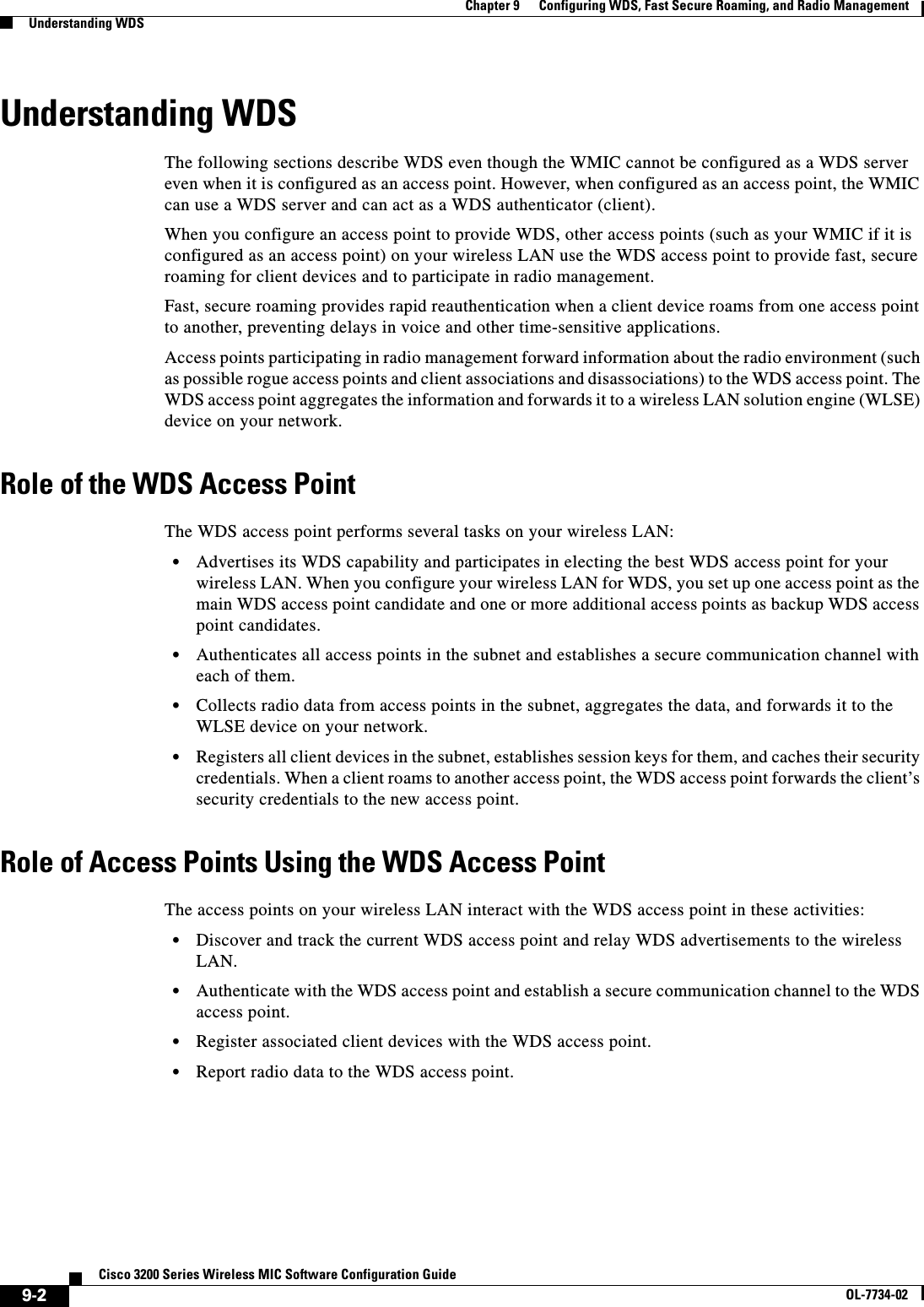 9-2Cisco 3200 Series Wireless MIC Software Configuration GuideOL-7734-02Chapter 9      Configuring WDS, Fast Secure Roaming, and Radio ManagementUnderstanding WDSUnderstanding WDSThe following sections describe WDS even though the WMIC cannot be configured as a WDS server even when it is configured as an access point. However, when configured as an access point, the WMIC can use a WDS server and can act as a WDS authenticator (client).When you configure an access point to provide WDS, other access points (such as your WMIC if it is configured as an access point) on your wireless LAN use the WDS access point to provide fast, secure roaming for client devices and to participate in radio management. Fast, secure roaming provides rapid reauthentication when a client device roams from one access point to another, preventing delays in voice and other time-sensitive applications. Access points participating in radio management forward information about the radio environment (such as possible rogue access points and client associations and disassociations) to the WDS access point. The WDS access point aggregates the information and forwards it to a wireless LAN solution engine (WLSE) device on your network. Role of the WDS Access PointThe WDS access point performs several tasks on your wireless LAN:•Advertises its WDS capability and participates in electing the best WDS access point for your wireless LAN. When you configure your wireless LAN for WDS, you set up one access point as the main WDS access point candidate and one or more additional access points as backup WDS access point candidates. •Authenticates all access points in the subnet and establishes a secure communication channel with each of them.•Collects radio data from access points in the subnet, aggregates the data, and forwards it to the WLSE device on your network.•Registers all client devices in the subnet, establishes session keys for them, and caches their security credentials. When a client roams to another access point, the WDS access point forwards the client’s security credentials to the new access point.Role of Access Points Using the WDS Access PointThe access points on your wireless LAN interact with the WDS access point in these activities:•Discover and track the current WDS access point and relay WDS advertisements to the wireless LAN.•Authenticate with the WDS access point and establish a secure communication channel to the WDS access point.•Register associated client devices with the WDS access point.•Report radio data to the WDS access point.