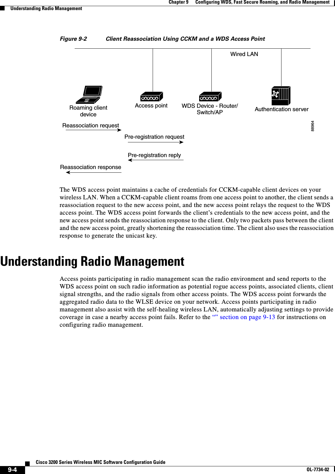 9-4Cisco 3200 Series Wireless MIC Software Configuration GuideOL-7734-02Chapter 9      Configuring WDS, Fast Secure Roaming, and Radio ManagementUnderstanding Radio ManagementFigure 9-2 Client Reassociation Using CCKM and a WDS Access PointThe WDS access point maintains a cache of credentials for CCKM-capable client devices on your wireless LAN. When a CCKM-capable client roams from one access point to another, the client sends a reassociation request to the new access point, and the new access point relays the request to the WDS access point. The WDS access point forwards the client’s credentials to the new access point, and the new access point sends the reassociation response to the client. Only two packets pass between the client and the new access point, greatly shortening the reassociation time. The client also uses the reassociation response to generate the unicast key. Understanding Radio ManagementAccess points participating in radio management scan the radio environment and send reports to the WDS access point on such radio information as potential rogue access points, associated clients, client signal strengths, and the radio signals from other access points. The WDS access point forwards the aggregated radio data to the WLSE device on your network. Access points participating in radio management also assist with the self-healing wireless LAN, automatically adjusting settings to provide coverage in case a nearby access point fails. Refer to the “” section on page 9-13 for instructions on configuring radio management.88964Reassociation requestReassociation responsePre-registration requestPre-registration replyRoaming clientdeviceAccess point WDS Device - Router/Switch/AP Authentication serverWired LAN