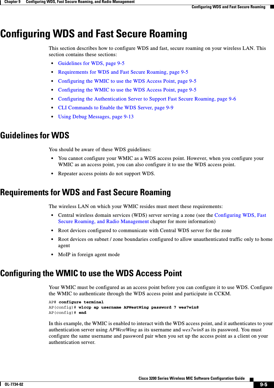 9-5Cisco 3200 Series Wireless MIC Software Configuration GuideOL-7734-02Chapter 9      Configuring WDS, Fast Secure Roaming, and Radio ManagementConfiguring WDS and Fast Secure RoamingConfiguring WDS and Fast Secure RoamingThis section describes how to configure WDS and fast, secure roaming on your wireless LAN. This section contains these sections:•Guidelines for WDS, page 9-5•Requirements for WDS and Fast Secure Roaming, page 9-5•Configuring the WMIC to use the WDS Access Point, page 9-5•Configuring the WMIC to use the WDS Access Point, page 9-5•Configuring the Authentication Server to Support Fast Secure Roaming, page 9-6•CLI Commands to Enable the WDS Server, page 9-9•Using Debug Messages, page 9-13Guidelines for WDSYou should be aware of these WDS guidelines:•You cannot configure your WMIC as a WDS access point. However, when you configure your WMIC as an access point, you can also configure it to use the WDS access point.•Repeater access points do not support WDS. Requirements for WDS and Fast Secure RoamingThe wireless LAN on which your WMIC resides must meet these requirements:•Central wireless domain services (WDS) server serving a zone (see the Configuring WDS, Fast Secure Roaming, and Radio Management chapter for more information)•Root devices configured to communicate with Central WDS server for the zone•Root devices on subnet / zone boundaries configured to allow unauthenticated traffic only to home agent•MoIP in foreign agent modeConfiguring the WMIC to use the WDS Access PointYour WMIC must be configured as an access point before you can configure it to use WDS. Configure the WMIC to authenticate through the WDS access point and participate in CCKM.AP# configure terminalAP(config)# wlccp ap username APWestWing password 7 wes7win8AP(config)# endIn this example, the WMIC is enabled to interact with the WDS access point, and it authenticates to your authentication server using APWestWing as its username and wes7win8 as its password. You must configure the same username and password pair when you set up the access point as a client on your authentication server.