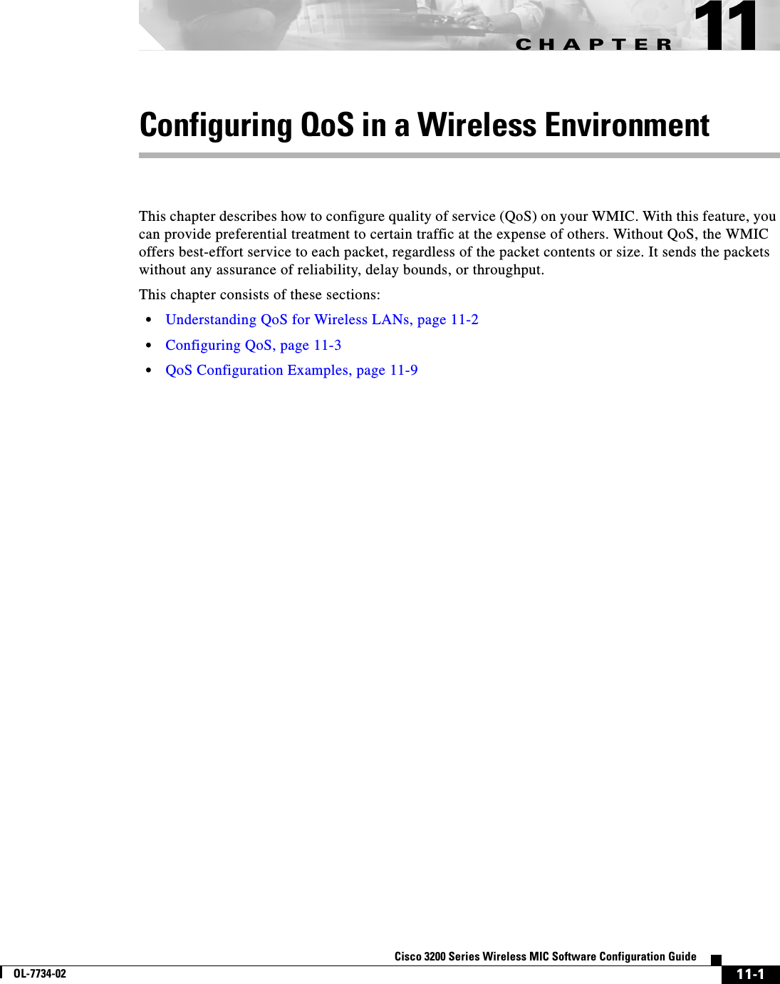 CHAPTER11-1Cisco 3200 Series Wireless MIC Software Configuration GuideOL-7734-0211Configuring QoS in a Wireless EnvironmentThis chapter describes how to configure quality of service (QoS) on your WMIC. With this feature, you can provide preferential treatment to certain traffic at the expense of others. Without QoS, the WMIC offers best-effort service to each packet, regardless of the packet contents or size. It sends the packets without any assurance of reliability, delay bounds, or throughput.This chapter consists of these sections:•Understanding QoS for Wireless LANs, page 11-2•Configuring QoS, page 11-3•QoS Configuration Examples, page 11-9