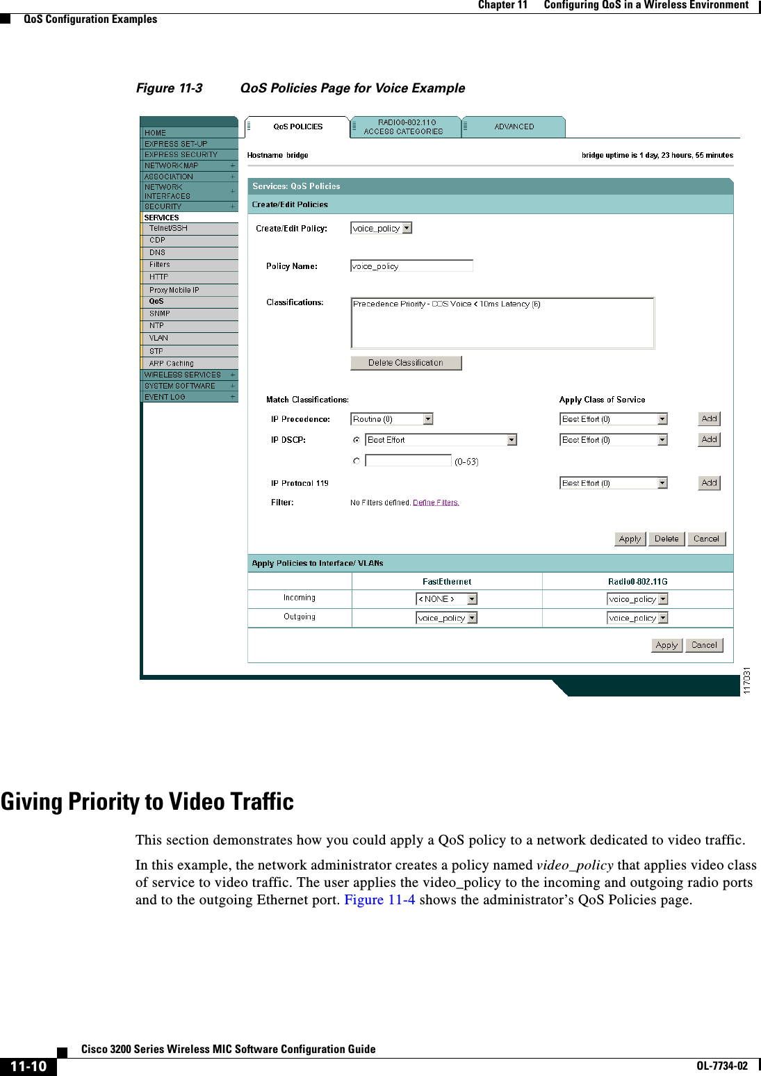 11-10Cisco 3200 Series Wireless MIC Software Configuration GuideOL-7734-02Chapter 11      Configuring QoS in a Wireless EnvironmentQoS Configuration ExamplesFigure 11-3 QoS Policies Page for Voice ExampleGiving Priority to Video TrafficThis section demonstrates how you could apply a QoS policy to a network dedicated to video traffic.In this example, the network administrator creates a policy named video_policy that applies video class of service to video traffic. The user applies the video_policy to the incoming and outgoing radio ports and to the outgoing Ethernet port. Figure 11-4 shows the administrator’s QoS Policies page. 