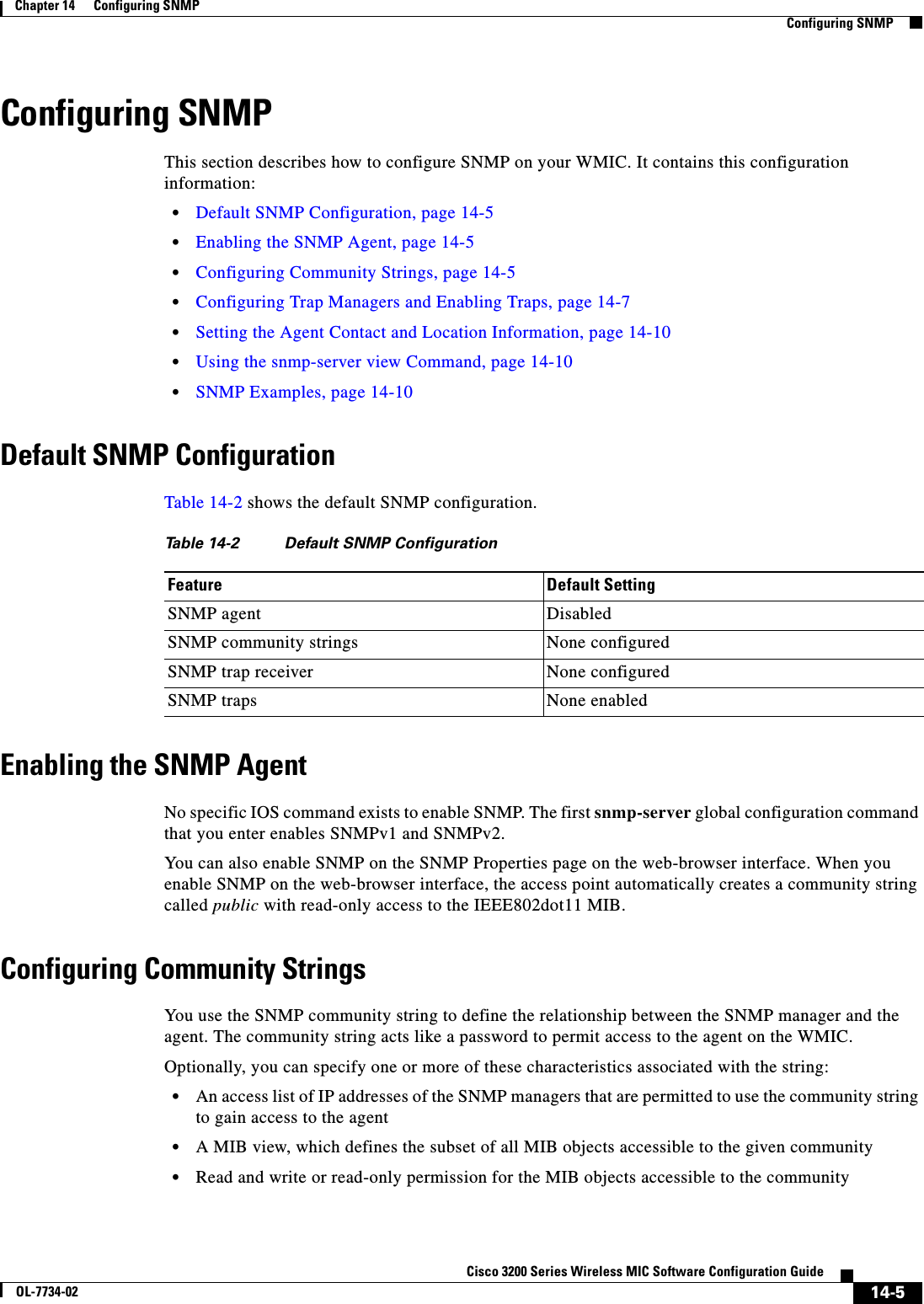14-5Cisco 3200 Series Wireless MIC Software Configuration GuideOL-7734-02Chapter 14      Configuring SNMPConfiguring SNMPConfiguring SNMPThis section describes how to configure SNMP on your WMIC. It contains this configuration information:•Default SNMP Configuration, page 14-5•Enabling the SNMP Agent, page 14-5•Configuring Community Strings, page 14-5•Configuring Trap Managers and Enabling Traps, page 14-7•Setting the Agent Contact and Location Information, page 14-10•Using the snmp-server view Command, page 14-10•SNMP Examples, page 14-10Default SNMP ConfigurationTable 14-2 shows the default SNMP configuration.Enabling the SNMP AgentNo specific IOS command exists to enable SNMP. The first snmp-server global configuration command that you enter enables SNMPv1 and SNMPv2.You can also enable SNMP on the SNMP Properties page on the web-browser interface. When you enable SNMP on the web-browser interface, the access point automatically creates a community string called public with read-only access to the IEEE802dot11 MIB.Configuring Community StringsYou use the SNMP community string to define the relationship between the SNMP manager and the agent. The community string acts like a password to permit access to the agent on the WMIC. Optionally, you can specify one or more of these characteristics associated with the string:•An access list of IP addresses of the SNMP managers that are permitted to use the community string to gain access to the agent•A MIB view, which defines the subset of all MIB objects accessible to the given community •Read and write or read-only permission for the MIB objects accessible to the communityTable 14-2 Default SNMP ConfigurationFeature Default SettingSNMP agent DisabledSNMP community strings None configuredSNMP trap receiver None configuredSNMP traps None enabled