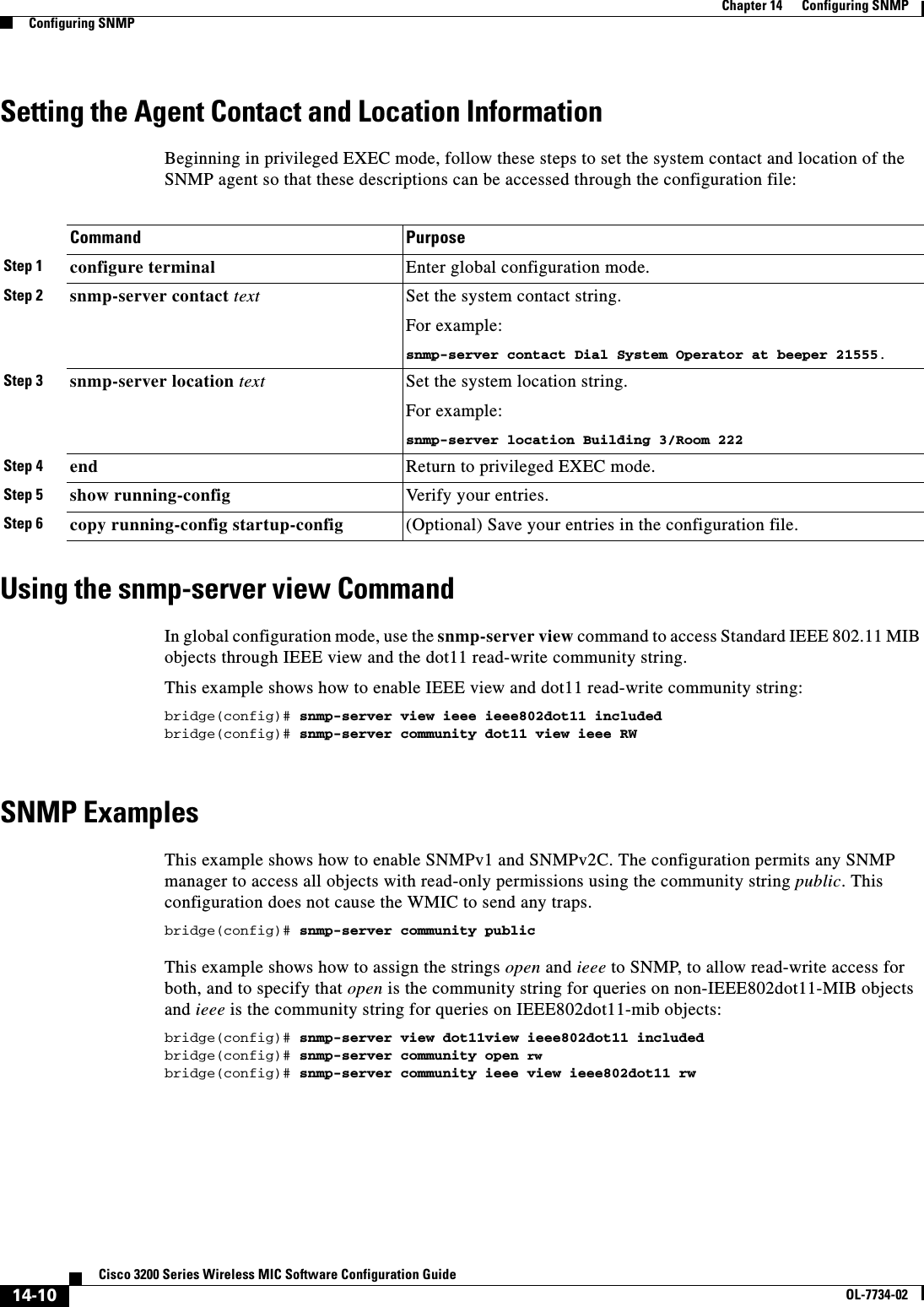 14-10Cisco 3200 Series Wireless MIC Software Configuration GuideOL-7734-02Chapter 14      Configuring SNMPConfiguring SNMPSetting the Agent Contact and Location InformationBeginning in privileged EXEC mode, follow these steps to set the system contact and location of the SNMP agent so that these descriptions can be accessed through the configuration file:Using the snmp-server view CommandIn global configuration mode, use the snmp-server view command to access Standard IEEE 802.11 MIB objects through IEEE view and the dot11 read-write community string. This example shows how to enable IEEE view and dot11 read-write community string:bridge(config)# snmp-server view ieee ieee802dot11 includedbridge(config)# snmp-server community dot11 view ieee RWSNMP ExamplesThis example shows how to enable SNMPv1 and SNMPv2C. The configuration permits any SNMP manager to access all objects with read-only permissions using the community string public. This configuration does not cause the WMIC to send any traps.bridge(config)# snmp-server community publicThis example shows how to assign the strings open and ieee to SNMP, to allow read-write access for both, and to specify that open is the community string for queries on non-IEEE802dot11-MIB objects and ieee is the community string for queries on IEEE802dot11-mib objects:bridge(config)# snmp-server view dot11view ieee802dot11 includedbridge(config)# snmp-server community open rwbridge(config)# snmp-server community ieee view ieee802dot11 rwCommand PurposeStep 1 configure terminal Enter global configuration mode.Step 2 snmp-server contact text Set the system contact string.For example:snmp-server contact Dial System Operator at beeper 21555.Step 3 snmp-server location text Set the system location string.For example:snmp-server location Building 3/Room 222Step 4 end Return to privileged EXEC mode.Step 5 show running-config Verify your entries.Step 6 copy running-config startup-config (Optional) Save your entries in the configuration file.