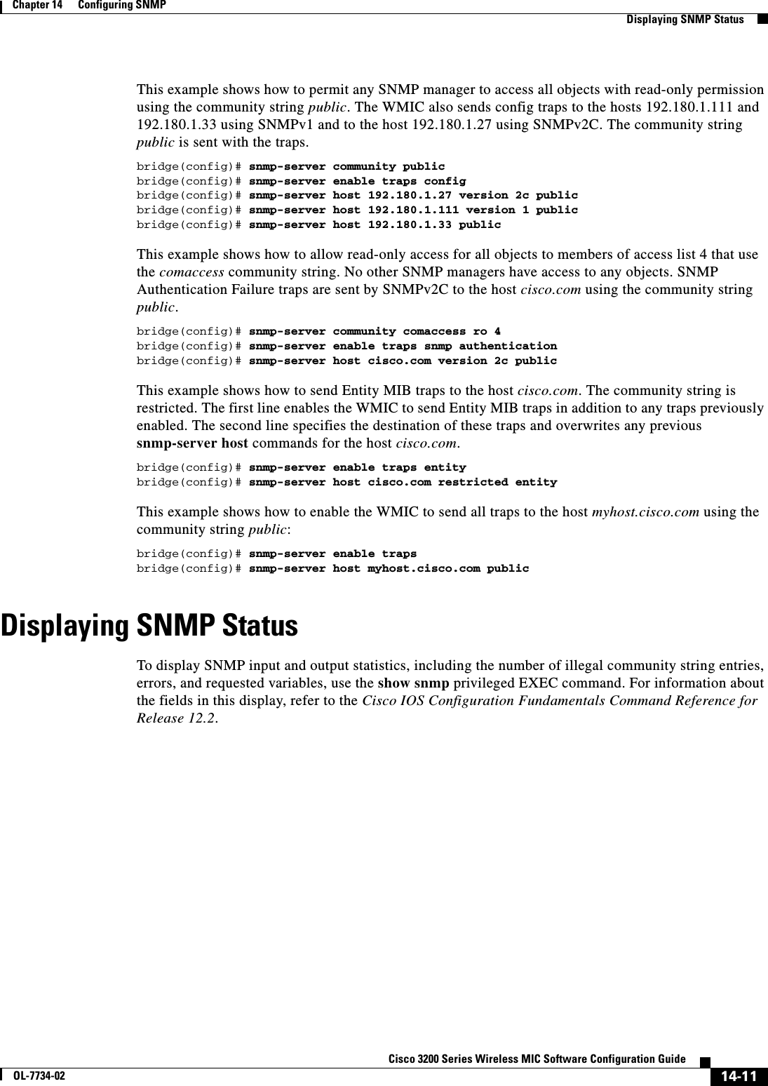 14-11Cisco 3200 Series Wireless MIC Software Configuration GuideOL-7734-02Chapter 14      Configuring SNMPDisplaying SNMP StatusThis example shows how to permit any SNMP manager to access all objects with read-only permission using the community string public. The WMIC also sends config traps to the hosts 192.180.1.111 and 192.180.1.33 using SNMPv1 and to the host 192.180.1.27 using SNMPv2C. The community string public is sent with the traps.bridge(config)# snmp-server community publicbridge(config)# snmp-server enable traps configbridge(config)# snmp-server host 192.180.1.27 version 2c publicbridge(config)# snmp-server host 192.180.1.111 version 1 publicbridge(config)# snmp-server host 192.180.1.33 publicThis example shows how to allow read-only access for all objects to members of access list 4 that use the comaccess community string. No other SNMP managers have access to any objects. SNMP Authentication Failure traps are sent by SNMPv2C to the host cisco.com using the community string public.bridge(config)# snmp-server community comaccess ro 4bridge(config)# snmp-server enable traps snmp authenticationbridge(config)# snmp-server host cisco.com version 2c publicThis example shows how to send Entity MIB traps to the host cisco.com. The community string is restricted. The first line enables the WMIC to send Entity MIB traps in addition to any traps previously enabled. The second line specifies the destination of these traps and overwrites any previous snmp-server host commands for the host cisco.com.bridge(config)# snmp-server enable traps entitybridge(config)# snmp-server host cisco.com restricted entityThis example shows how to enable the WMIC to send all traps to the host myhost.cisco.com using the community string public:bridge(config)# snmp-server enable trapsbridge(config)# snmp-server host myhost.cisco.com publicDisplaying SNMP StatusTo display SNMP input and output statistics, including the number of illegal community string entries, errors, and requested variables, use the show snmp privileged EXEC command. For information about the fields in this display, refer to the Cisco IOS Configuration Fundamentals Command Reference for Release 12.2.