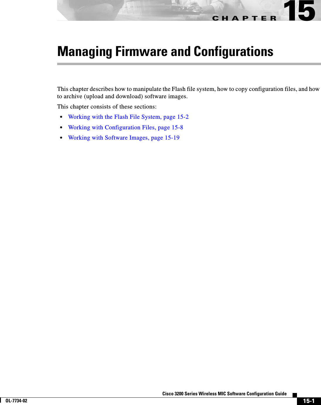 CHAPTER15-1Cisco 3200 Series Wireless MIC Software Configuration GuideOL-7734-0215Managing Firmware and ConfigurationsThis chapter describes how to manipulate the Flash file system, how to copy configuration files, and how to archive (upload and download) software images. This chapter consists of these sections:•Working with the Flash File System, page 15-2•Working with Configuration Files, page 15-8•Working with Software Images, page 15-19