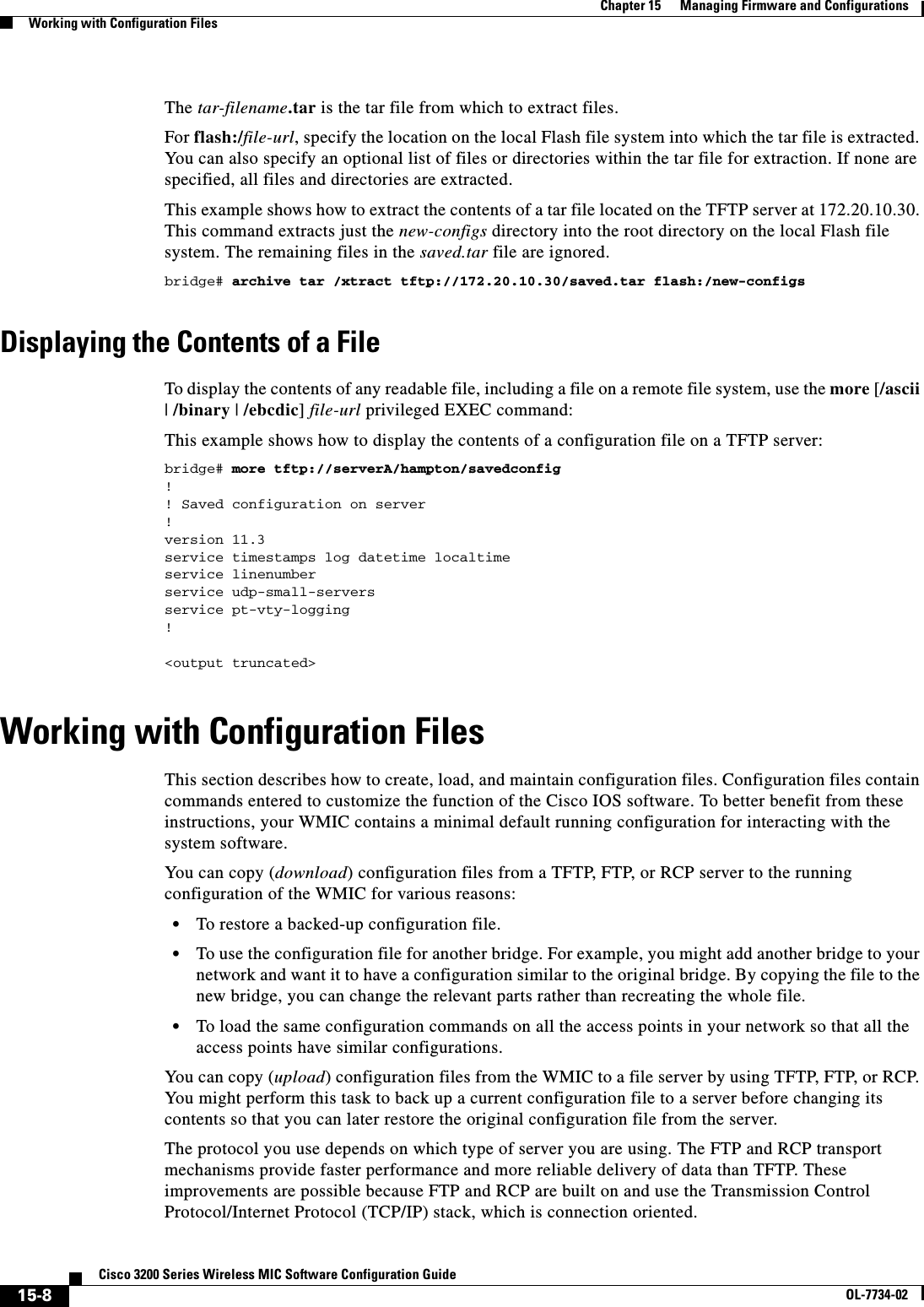 15-8Cisco 3200 Series Wireless MIC Software Configuration GuideOL-7734-02Chapter 15      Managing Firmware and ConfigurationsWorking with Configuration FilesThe tar-filename.tar is the tar file from which to extract files.For flash:/file-url, specify the location on the local Flash file system into which the tar file is extracted. You can also specify an optional list of files or directories within the tar file for extraction. If none are specified, all files and directories are extracted.This example shows how to extract the contents of a tar file located on the TFTP server at 172.20.10.30. This command extracts just the new-configs directory into the root directory on the local Flash file system. The remaining files in the saved.tar file are ignored.bridge# archive tar /xtract tftp://172.20.10.30/saved.tar flash:/new-configsDisplaying the Contents of a FileTo display the contents of any readable file, including a file on a remote file system, use the more [/ascii|/binary | /ebcdic]file-url privileged EXEC command: This example shows how to display the contents of a configuration file on a TFTP server:bridge# more tftp://serverA/hampton/savedconfig!! Saved configuration on server!version 11.3service timestamps log datetime localtimeservice linenumberservice udp-small-serversservice pt-vty-logging!&lt;output truncated&gt;Working with Configuration FilesThis section describes how to create, load, and maintain configuration files. Configuration files contain commands entered to customize the function of the Cisco IOS software. To better benefit from these instructions, your WMIC contains a minimal default running configuration for interacting with the system software. You  ca n c opy  (download) configuration files from a TFTP, FTP, or RCP server to the running configuration of the WMIC for various reasons:•To restore a backed-up configuration file.•To use the configuration file for another bridge. For example, you might add another bridge to your network and want it to have a configuration similar to the original bridge. By copying the file to the new bridge, you can change the relevant parts rather than recreating the whole file.•To load the same configuration commands on all the access points in your network so that all the access points have similar configurations.You can copy (upload) configuration files from the WMIC to a file server by using TFTP, FTP, or RCP. You might perform this task to back up a current configuration file to a server before changing its contents so that you can later restore the original configuration file from the server. The protocol you use depends on which type of server you are using. The FTP and RCP transport mechanisms provide faster performance and more reliable delivery of data than TFTP. These improvements are possible because FTP and RCP are built on and use the Transmission Control Protocol/Internet Protocol (TCP/IP) stack, which is connection oriented.