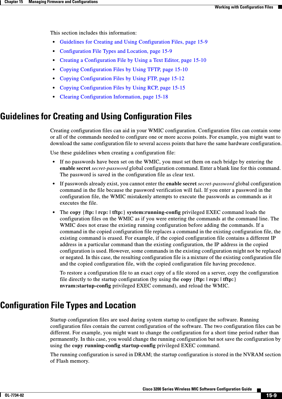 15-9Cisco 3200 Series Wireless MIC Software Configuration GuideOL-7734-02Chapter 15      Managing Firmware and ConfigurationsWorking with Configuration FilesThis section includes this information:•Guidelines for Creating and Using Configuration Files, page 15-9•Configuration File Types and Location, page 15-9•Creating a Configuration File by Using a Text Editor, page 15-10•Copying Configuration Files by Using TFTP, page 15-10•Copying Configuration Files by Using FTP, page 15-12•Copying Configuration Files by Using RCP, page 15-15•Clearing Configuration Information, page 15-18Guidelines for Creating and Using Configuration FilesCreating configuration files can aid in your WMIC configuration. Configuration files can contain some or all of the commands needed to configure one or more access points. For example, you might want to download the same configuration file to several access points that have the same hardware configuration.Use these guidelines when creating a configuration file:•If no passwords have been set on the WMIC, you must set them on each bridge by entering the enable secret secret-password global configuration command. Enter a blank line for this command. The password is saved in the configuration file as clear text.•If passwords already exist, you cannot enter the enable secret secret-password global configuration command in the file because the password verification will fail. If you enter a password in the configuration file, the WMIC mistakenly attempts to execute the passwords as commands as it executes the file.•The copy {ftp: | rcp: | tftp:}system:running-config privileged EXEC command loads the configuration files on the WMIC as if you were entering the commands at the command line. The WMIC does not erase the existing running configuration before adding the commands. If a command in the copied configuration file replaces a command in the existing configuration file, the existing command is erased. For example, if the copied configuration file contains a different IP address in a particular command than the existing configuration, the IP address in the copied configuration is used. However, some commands in the existing configuration might not be replaced or negated. In this case, the resulting configuration file is a mixture of the existing configuration file and the copied configuration file, with the copied configuration file having precedence. To restore a configuration file to an exact copy of a file stored on a server, copy the configuration file directly to the startup configuration (by using the copy {ftp: | rcp: | tftp:}nvram:startup-config privileged EXEC command), and reload the WMIC.Configuration File Types and LocationStartup configuration files are used during system startup to configure the software. Running configuration files contain the current configuration of the software. The two configuration files can be different. For example, you might want to change the configuration for a short time period rather than permanently. In this case, you would change the running configuration but not save the configuration by using the copy running-config startup-config privileged EXEC command.The running configuration is saved in DRAM; the startup configuration is stored in the NVRAM section of Flash memory. 