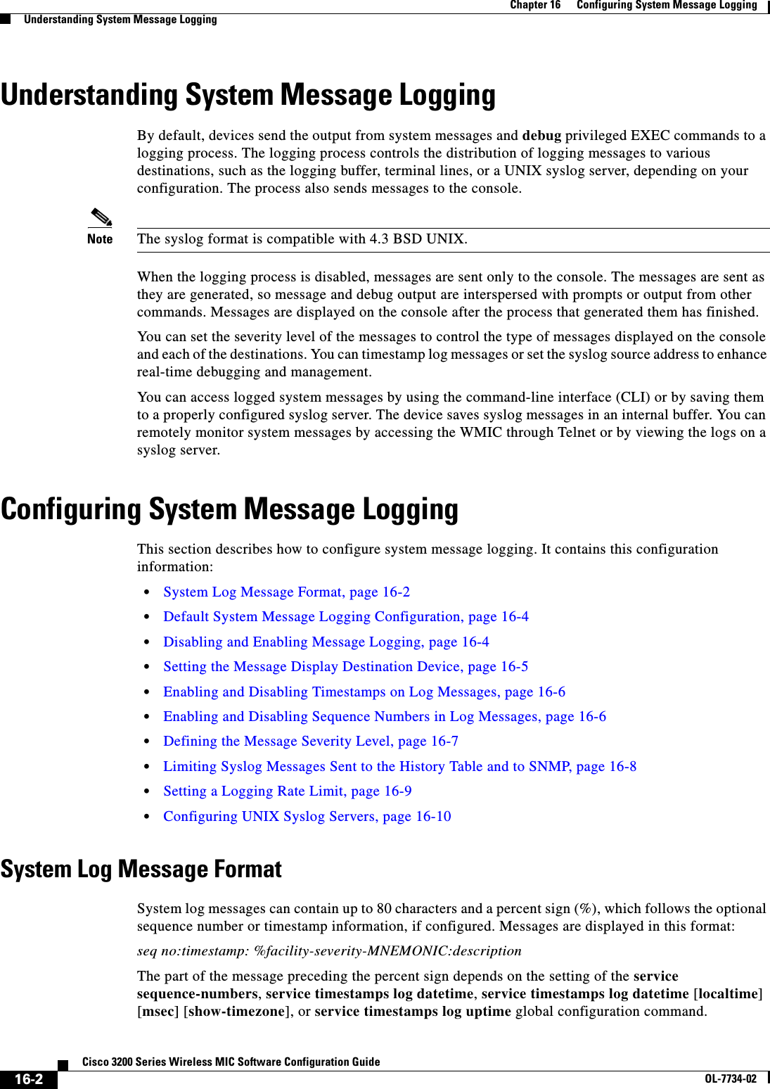 16-2Cisco 3200 Series Wireless MIC Software Configuration GuideOL-7734-02Chapter 16      Configuring System Message LoggingUnderstanding System Message LoggingUnderstanding System Message LoggingBy default, devices send the output from system messages and debug privileged EXEC commands to a logging process. The logging process controls the distribution of logging messages to various destinations, such as the logging buffer, terminal lines, or a UNIX syslog server, depending on your configuration. The process also sends messages to the console. Note The syslog format is compatible with 4.3 BSD UNIX.When the logging process is disabled, messages are sent only to the console. The messages are sent as they are generated, so message and debug output are interspersed with prompts or output from other commands. Messages are displayed on the console after the process that generated them has finished.You can set the severity level of the messages to control the type of messages displayed on the console and each of the destinations. You can timestamp log messages or set the syslog source address to enhance real-time debugging and management.You can access logged system messages by using the command-line interface (CLI) or by saving them to a properly configured syslog server. The device saves syslog messages in an internal buffer. You can remotely monitor system messages by accessing the WMIC through Telnet or by viewing the logs on a syslog server.Configuring System Message LoggingThis section describes how to configure system message logging. It contains this configuration information:•System Log Message Format, page 16-2•Default System Message Logging Configuration, page 16-4•Disabling and Enabling Message Logging, page 16-4•Setting the Message Display Destination Device, page 16-5•Enabling and Disabling Timestamps on Log Messages, page 16-6•Enabling and Disabling Sequence Numbers in Log Messages, page 16-6•Defining the Message Severity Level, page 16-7•Limiting Syslog Messages Sent to the History Table and to SNMP, page 16-8•Setting a Logging Rate Limit, page 16-9•Configuring UNIX Syslog Servers, page 16-10System Log Message FormatSystem log messages can contain up to 80 characters and a percent sign (%), which follows the optional sequence number or timestamp information, if configured. Messages are displayed in this format:seq no:timestamp: %facility-severity-MNEMONIC:descriptionThe part of the message preceding the percent sign depends on the setting of the service sequence-numbers,service timestamps log datetime,service timestamps log datetime [localtime][msec] [show-timezone], or service timestamps log uptime global configuration command.