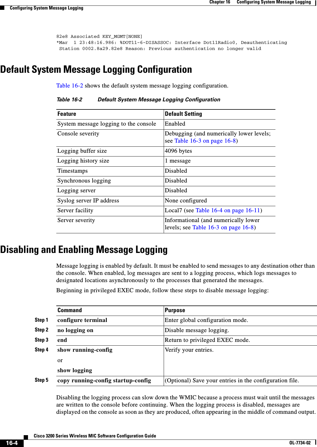 16-4Cisco 3200 Series Wireless MIC Software Configuration GuideOL-7734-02Chapter 16      Configuring System Message LoggingConfiguring System Message Logging82e8 Associated KEY_MGMT[NONE]*Mar  1 23:48:16.986: %DOT11-6-DISASSOC: Interface Dot11Radio0, Deauthenticating Station 0002.8a29.82e8 Reason: Previous authentication no longer validDefault System Message Logging ConfigurationTable 16-2 shows the default system message logging configuration.Disabling and Enabling Message LoggingMessage logging is enabled by default. It must be enabled to send messages to any destination other than the console. When enabled, log messages are sent to a logging process, which logs messages to designated locations asynchronously to the processes that generated the messages.Beginning in privileged EXEC mode, follow these steps to disable message logging:Disabling the logging process can slow down the WMIC because a process must wait until the messages are written to the console before continuing. When the logging process is disabled, messages are displayed on the console as soon as they are produced, often appearing in the middle of command output.Table 16-2 Default System Message Logging ConfigurationFeature Default SettingSystem message logging to the console EnabledConsole severity Debugging (and numerically lower levels; see Table 16-3 on page 16-8)Logging buffer size 4096 bytesLogging history size 1 messageTimestamps DisabledSynchronous logging DisabledLogging server DisabledSyslog server IP address None configuredServer facility Local7 (see Table 16-4 on page 16-11)Server severity Informational (and numerically lower levels; see Table 16-3 on page 16-8)Command PurposeStep 1 configure terminal Enter global configuration mode.Step 2 no logging on Disable message logging.Step 3 end Return to privileged EXEC mode.Step 4 show running-configorshow loggingVerify your entries.Step 5 copy running-config startup-config (Optional) Save your entries in the configuration file.