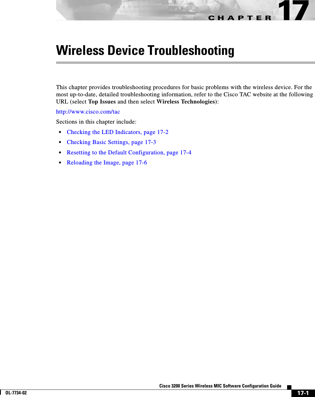 CHAPTER17-1Cisco 3200 Series Wireless MIC Software Configuration GuideOL-7734-0217Wireless Device TroubleshootingThis chapter provides troubleshooting procedures for basic problems with the wireless device. For the most up-to-date, detailed troubleshooting information, refer to the Cisco TAC website at the following URL (select Top Issues and then select Wireless Technologies):http://www.cisco.com/tac Sections in this chapter include:•Checking the LED Indicators, page 17-2•Checking Basic Settings, page 17-3•Resetting to the Default Configuration, page 17-4•Reloading the Image, page 17-6