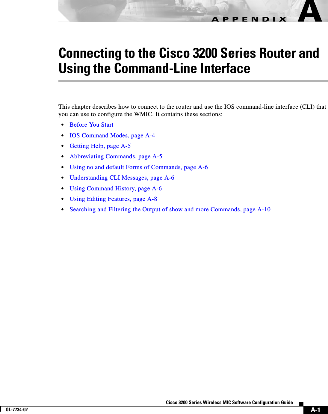 A-1Cisco 3200 Series Wireless MIC Software Configuration GuideOL-7734-02APPENDIXAConnecting to the Cisco 3200 Series Router and Using the Command-Line InterfaceThis chapter describes how to connect to the router and use the IOS command-line interface (CLI) that you can use to configure the WMIC. It contains these sections:•Before You Start•IOS Command Modes, page A-4•Getting Help, page A-5•Abbreviating Commands, page A-5•Using no and default Forms of Commands, page A-6•Understanding CLI Messages, page A-6•Using Command History, page A-6•Using Editing Features, page A-8•Searching and Filtering the Output of show and more Commands, page A-10