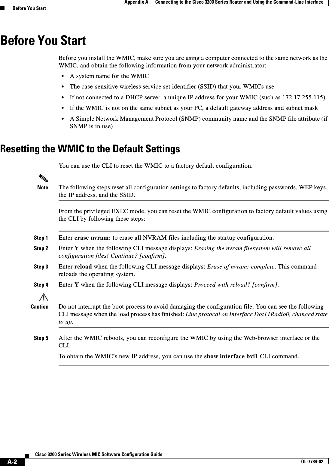 A-2Cisco 3200 Series Wireless MIC Software Configuration GuideOL-7734-02Appendix A      Connecting to the Cisco 3200 Series Router and Using the Command-Line Interface  Before You StartBefore You StartBefore you install the WMIC, make sure you are using a computer connected to the same network as the WMIC, and obtain the following information from your network administrator:•A system name for the WMIC•The case-sensitive wireless service set identifier (SSID) that your WMICs use•If not connected to a DHCP server, a unique IP address for your WMIC (such as 172.17.255.115)•If the WMIC is not on the same subnet as your PC, a default gateway address and subnet mask•A Simple Network Management Protocol (SNMP) community name and the SNMP file attribute (if SNMP is in use)Resetting the WMIC to the Default SettingsYou can use the CLI to reset the WMIC to a factory default configuration.Note The following steps reset all configuration settings to factory defaults, including passwords, WEP keys, the IP address, and the SSID. From the privileged EXEC mode, you can reset the WMIC configuration to factory default values using the CLI by following these steps: Step 1 Enter erase nvram: to erase all NVRAM files including the startup configuration.Step 2 Enter Y when the following CLI message displays: Erasing the nvram filesystem will remove all configuration files! Continue? [confirm].Step 3 Enter reload when the following CLI message displays: Erase of nvram: complete. This command reloads the operating system.Step 4 Enter Y when the following CLI message displays: Proceed with reload? [confirm].Caution Do not interrupt the boot process to avoid damaging the configuration file. You can see the following CLI message when the load process has finished: Line protocal on Interface Dot11Radio0, changed state to up.Step 5 After the WMIC reboots, you can reconfigure the WMIC by using the Web-browser interface or the CLI.To obtain the WMIC’s new IP address, you can use the show interface bvi1 CLI command.