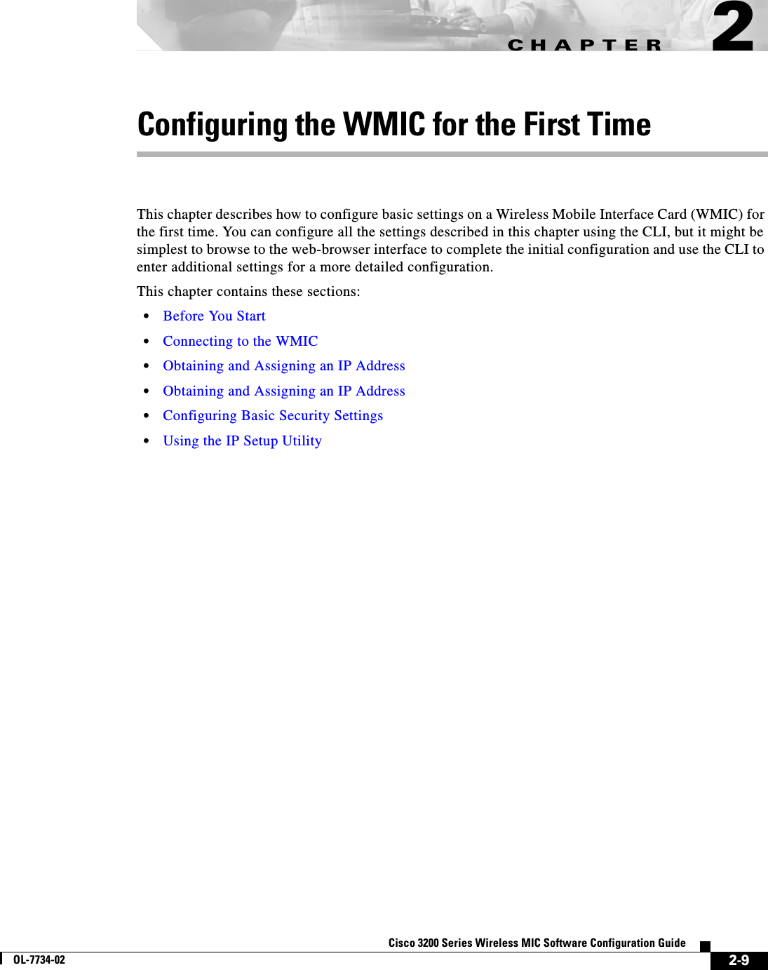 CHAPTER2-9Cisco 3200 Series Wireless MIC Software Configuration GuideOL-7734-022Configuring the WMIC for the First TimeThis chapter describes how to configure basic settings on a Wireless Mobile Interface Card (WMIC) for the first time. You can configure all the settings described in this chapter using the CLI, but it might be simplest to browse to the web-browser interface to complete the initial configuration and use the CLI to enter additional settings for a more detailed configuration. This chapter contains these sections:•Before You Start•Connecting to the WMIC•Obtaining and Assigning an IP Address•Obtaining and Assigning an IP Address•Configuring Basic Security Settings•Using the IP Setup Utility