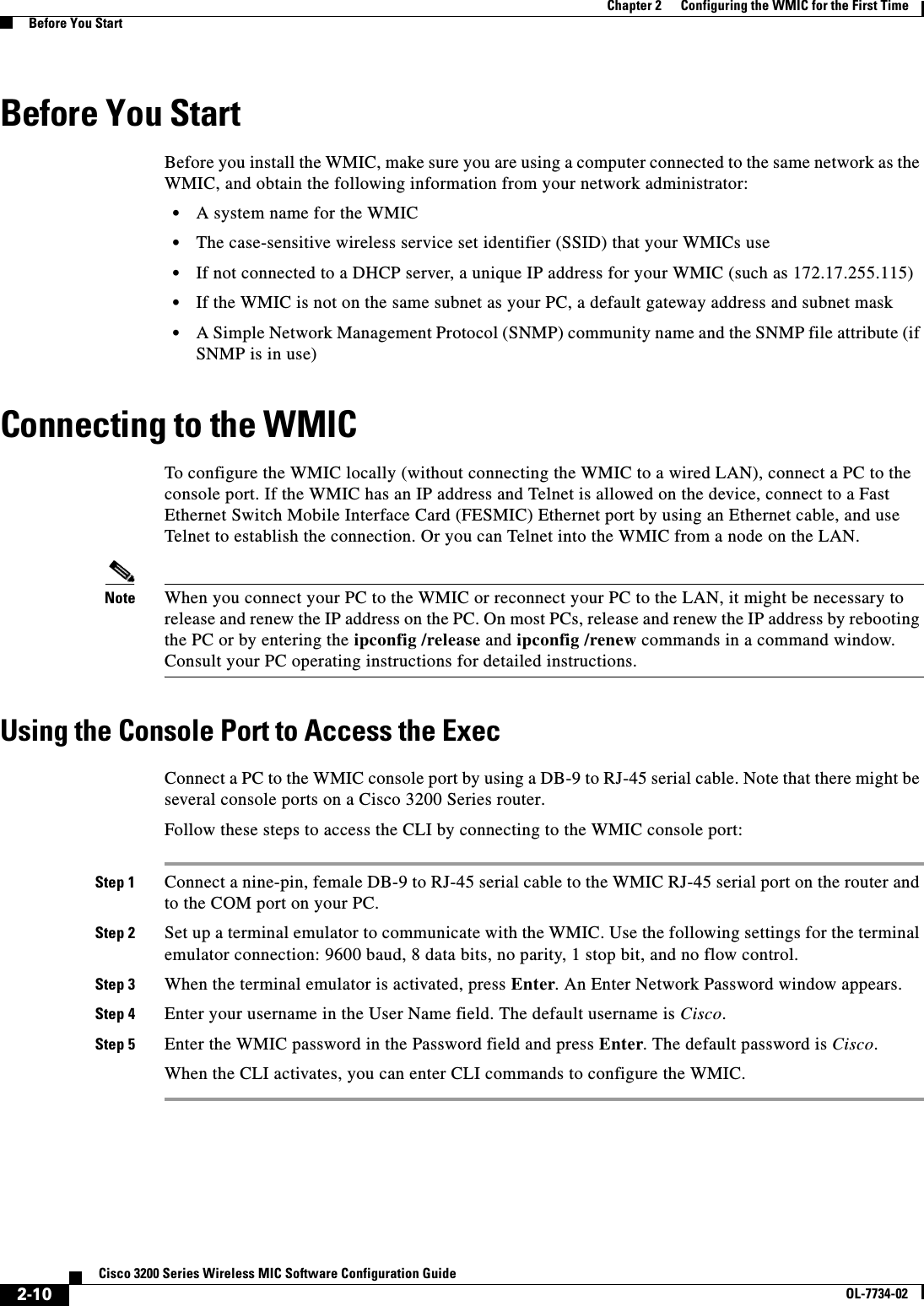 2-10Cisco 3200 Series Wireless MIC Software Configuration GuideOL-7734-02Chapter 2      Configuring the WMIC for the First TimeBefore You StartBefore You StartBefore you install the WMIC, make sure you are using a computer connected to the same network as the WMIC, and obtain the following information from your network administrator:•A system name for the WMIC•The case-sensitive wireless service set identifier (SSID) that your WMICs use•If not connected to a DHCP server, a unique IP address for your WMIC (such as 172.17.255.115)•If the WMIC is not on the same subnet as your PC, a default gateway address and subnet mask•A Simple Network Management Protocol (SNMP) community name and the SNMP file attribute (if SNMP is in use)Connecting to the WMIC To configure the WMIC locally (without connecting the WMIC to a wired LAN), connect a PC to the console port. If the WMIC has an IP address and Telnet is allowed on the device, connect to a Fast Ethernet Switch Mobile Interface Card (FESMIC) Ethernet port by using an Ethernet cable, and use Telnet to establish the connection. Or you can Telnet into the WMIC from a node on the LAN.Note When you connect your PC to the WMIC or reconnect your PC to the LAN, it might be necessary to release and renew the IP address on the PC. On most PCs, release and renew the IP address by rebooting the PC or by entering the ipconfig /release and ipconfig /renew commands in a command window. Consult your PC operating instructions for detailed instructions.Using the Console Port to Access the ExecConnect a PC to the WMIC console port by using a DB-9 to RJ-45 serial cable. Note that there might be several console ports on a Cisco 3200 Series router. Follow these steps to access the CLI by connecting to the WMIC console port: Step 1 Connect a nine-pin, female DB-9 to RJ-45 serial cable to the WMIC RJ-45 serial port on the router and to the COM port on your PC.Step 2 Set up a terminal emulator to communicate with the WMIC. Use the following settings for the terminal emulator connection: 9600 baud, 8 data bits, no parity, 1 stop bit, and no flow control.Step 3 When the terminal emulator is activated, press Enter. An Enter Network Password window appears.Step 4 Enter your username in the User Name field. The default username is Cisco.Step 5 Enter the WMIC password in the Password field and press Enter. The default password is Cisco.When the CLI activates, you can enter CLI commands to configure the WMIC. 