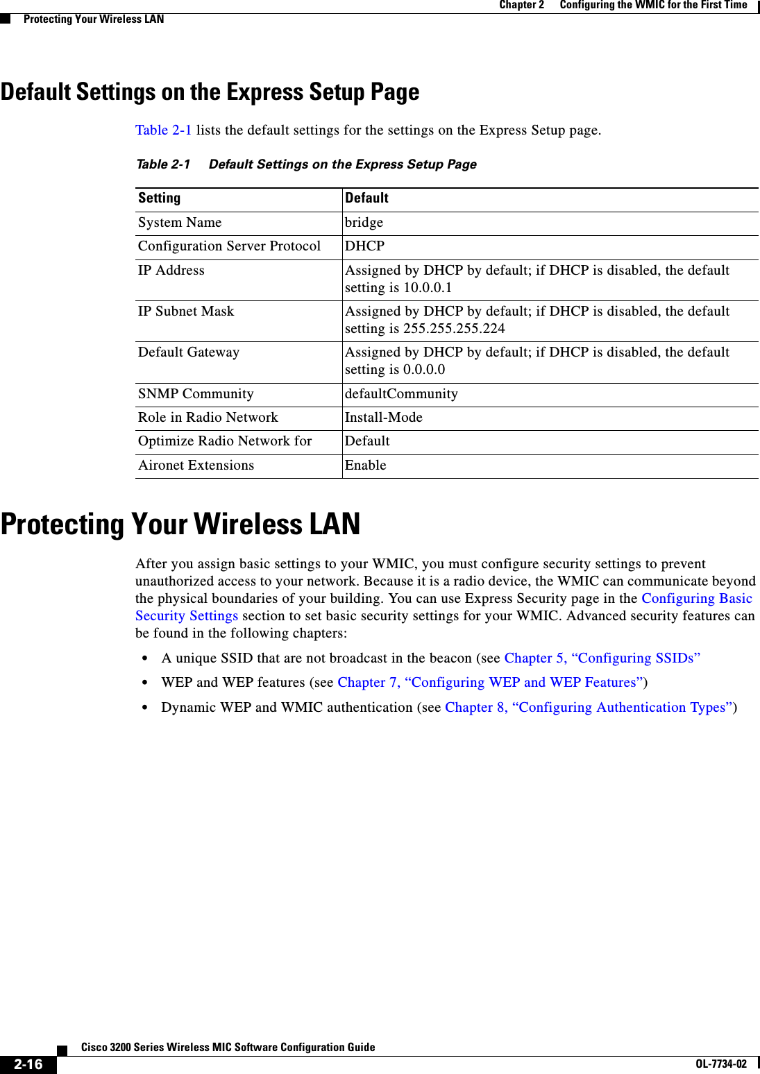 2-16Cisco 3200 Series Wireless MIC Software Configuration GuideOL-7734-02Chapter 2      Configuring the WMIC for the First TimeProtecting Your Wireless LANDefault Settings on the Express Setup PageTable 2-1 lists the default settings for the settings on the Express Setup page. Protecting Your Wireless LANAfter you assign basic settings to your WMIC, you must configure security settings to prevent unauthorized access to your network. Because it is a radio device, the WMIC can communicate beyond the physical boundaries of your building. You can use Express Security page in the Configuring Basic Security Settings section to set basic security settings for your WMIC. Advanced security features can be found in the following chapters:•A unique SSID that are not broadcast in the beacon (see Chapter 5, “Configuring SSIDs”•WEP and WEP features (see Chapter 7, “Configuring WEP and WEP Features”)•Dynamic WEP and WMIC authentication (see Chapter 8, “Configuring Authentication Types”)Table 2-1 Default Settings on the Express Setup PageSetting DefaultSystem Name bridgeConfiguration Server Protocol DHCPIP Address Assigned by DHCP by default; if DHCP is disabled, the default setting is 10.0.0.1IP Subnet Mask Assigned by DHCP by default; if DHCP is disabled, the default setting is 255.255.255.224Default Gateway Assigned by DHCP by default; if DHCP is disabled, the default setting is 0.0.0.0SNMP Community defaultCommunityRole in Radio Network Install-ModeOptimize Radio Network for DefaultAironet Extensions Enable