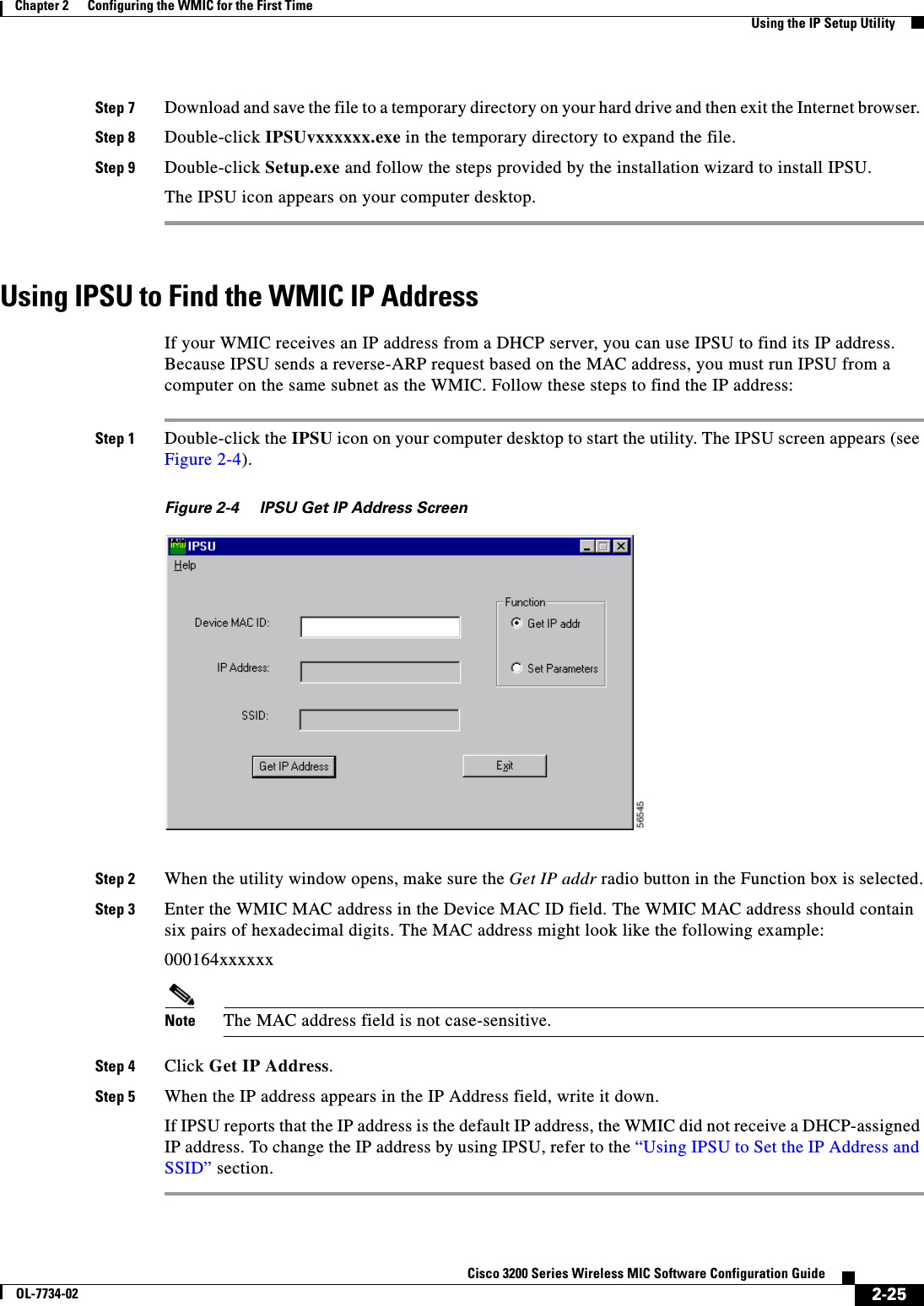 2-25Cisco 3200 Series Wireless MIC Software Configuration GuideOL-7734-02Chapter 2      Configuring the WMIC for the First TimeUsing the IP Setup UtilityStep 7 Download and save the file to a temporary directory on your hard drive and then exit the Internet browser. Step 8 Double-click IPSUvxxxxxx.exe in the temporary directory to expand the file.Step 9 Double-click Setup.exe and follow the steps provided by the installation wizard to install IPSU.The IPSU icon appears on your computer desktop.Using IPSU to Find the WMIC IP AddressIf your WMIC receives an IP address from a DHCP server, you can use IPSU to find its IP address. Because IPSU sends a reverse-ARP request based on the MAC address, you must run IPSU from a computer on the same subnet as the WMIC. Follow these steps to find the IP address:Step 1 Double-click the IPSU icon on your computer desktop to start the utility. The IPSU screen appears (see Figure 2-4).Figure 2-4 IPSU Get IP Address ScreenStep 2 When the utility window opens, make sure the Get IP addr radio button in the Function box is selected.Step 3 Enter the WMIC MAC address in the Device MAC ID field. The WMIC MAC address should contain six pairs of hexadecimal digits. The MAC address might look like the following example:000164xxxxxxNote The MAC address field is not case-sensitive.Step 4 Click Get IP Address.Step 5 When the IP address appears in the IP Address field, write it down. If IPSU reports that the IP address is the default IP address, the WMIC did not receive a DHCP-assigned IP address. To change the IP address by using IPSU, refer to the “Using IPSU to Set the IP Address and SSID” section. 
