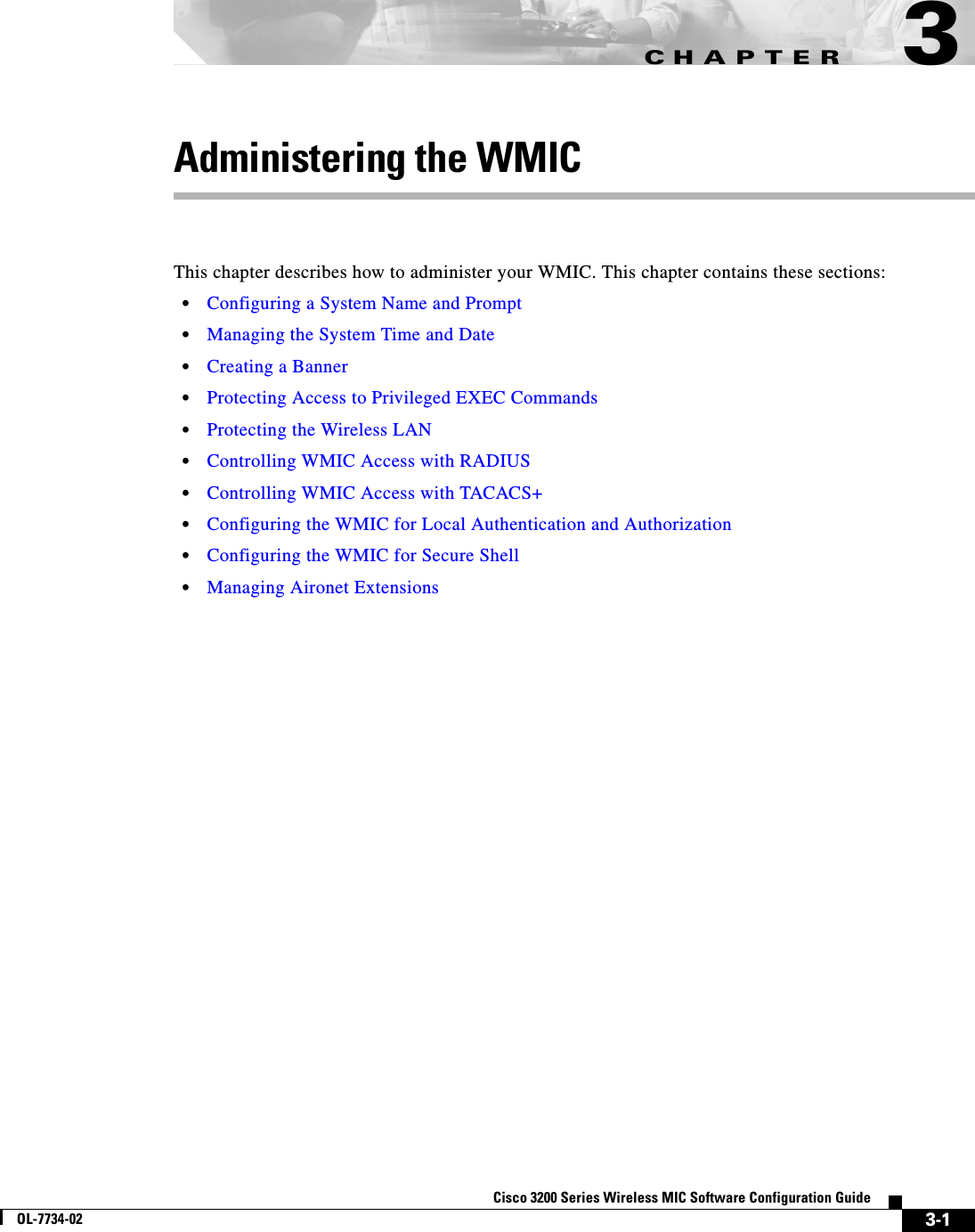 CHAPTER3-1Cisco 3200 Series Wireless MIC Software Configuration GuideOL-7734-023Administering the WMICThis chapter describes how to administer your WMIC. This chapter contains these sections:•Configuring a System Name and Prompt•Managing the System Time and Date•Creating a Banner•Protecting Access to Privileged EXEC Commands•Protecting the Wireless LAN•Controlling WMIC Access with RADIUS•Controlling WMIC Access with TACACS+•Configuring the WMIC for Local Authentication and Authorization•Configuring the WMIC for Secure Shell•Managing Aironet Extensions