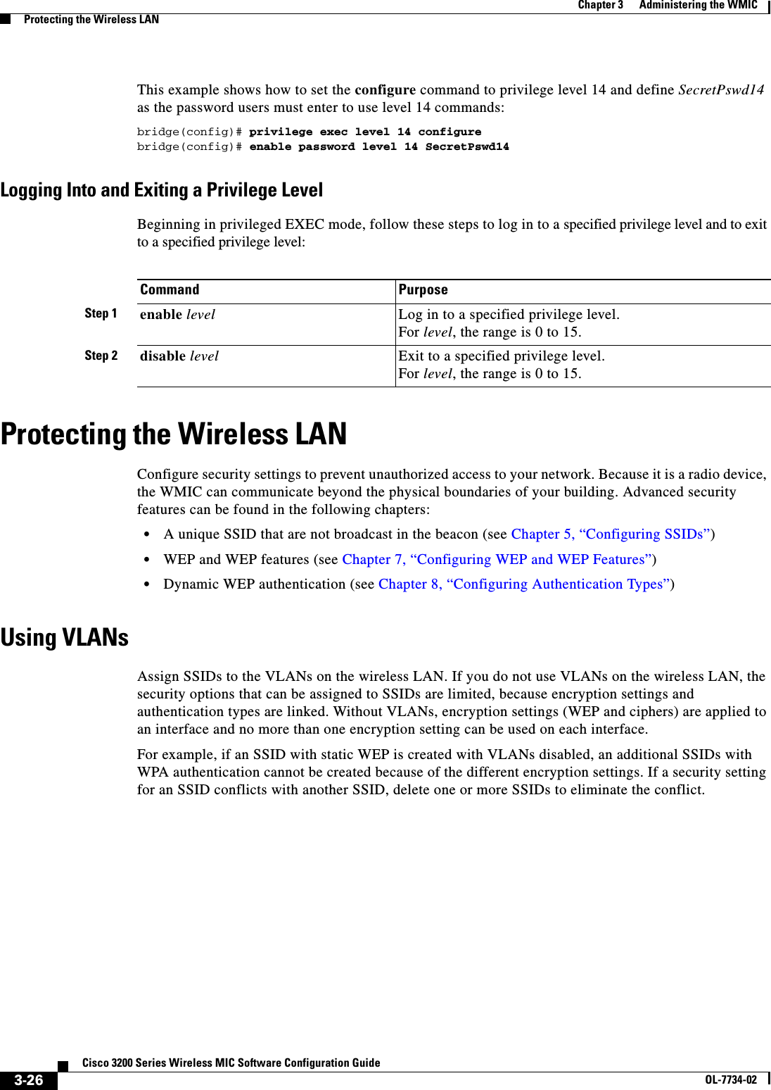 3-26Cisco 3200 Series Wireless MIC Software Configuration GuideOL-7734-02Chapter 3      Administering the WMICProtecting the Wireless LANThis example shows how to set the configure command to privilege level 14 and define SecretPswd14as the password users must enter to use level 14 commands:bridge(config)# privilege exec level 14 configurebridge(config)# enable password level 14 SecretPswd14Logging Into and Exiting a Privilege LevelBeginning in privileged EXEC mode, follow these steps to log in to a specified privilege level and to exit to a specified privilege level:Protecting the Wireless LANConfigure security settings to prevent unauthorized access to your network. Because it is a radio device, the WMIC can communicate beyond the physical boundaries of your building. Advanced security features can be found in the following chapters:•A unique SSID that are not broadcast in the beacon (see Chapter 5, “Configuring SSIDs”)•WEP and WEP features (see Chapter 7, “Configuring WEP and WEP Features”)•Dynamic WEP authentication (see Chapter 8, “Configuring Authentication Types”)Using VLANsAssign SSIDs to the VLANs on the wireless LAN. If you do not use VLANs on the wireless LAN, the security options that can be assigned to SSIDs are limited, because encryption settings and authentication types are linked. Without VLANs, encryption settings (WEP and ciphers) are applied to an interface and no more than one encryption setting can be used on each interface. For example, if an SSID with static WEP is created with VLANs disabled, an additional SSIDs with WPA authentication cannot be created because of the different encryption settings. If a security setting for an SSID conflicts with another SSID, delete one or more SSIDs to eliminate the conflict.Command PurposeStep 1 enable level Log in to a specified privilege level.For level, the range is 0 to 15.Step 2 disable level Exit to a specified privilege level.For level, the range is 0 to 15.