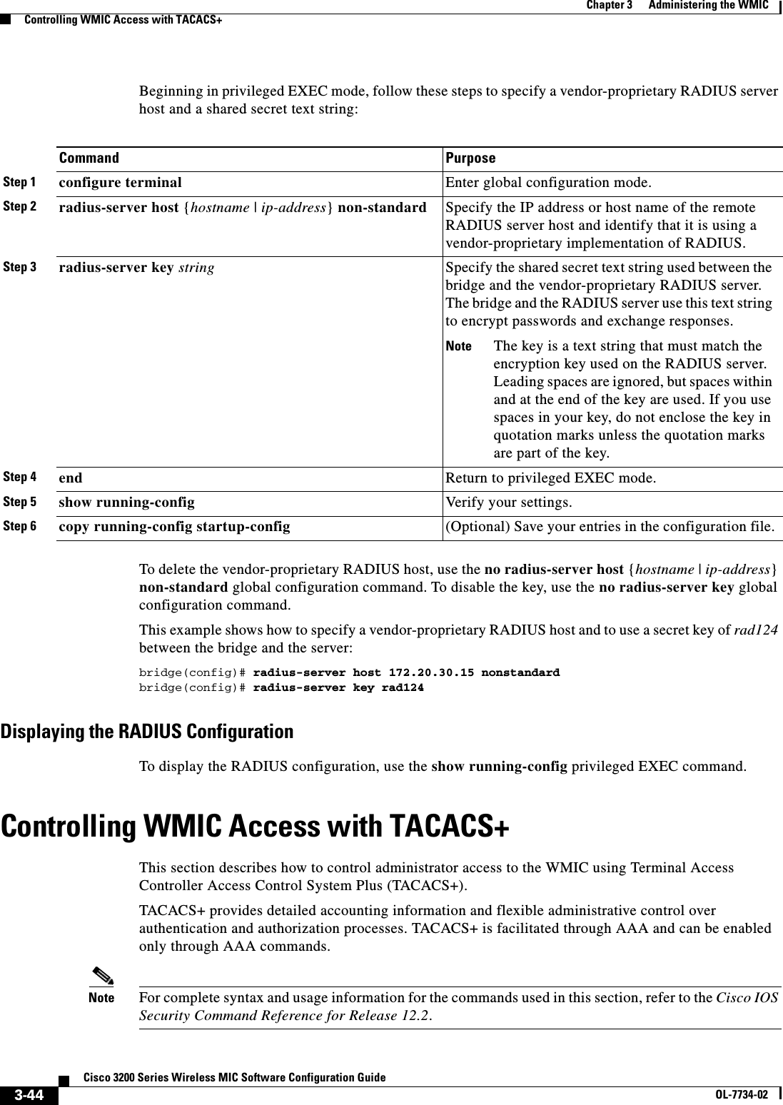 3-44Cisco 3200 Series Wireless MIC Software Configuration GuideOL-7734-02Chapter 3      Administering the WMICControlling WMIC Access with TACACS+Beginning in privileged EXEC mode, follow these steps to specify a vendor-proprietary RADIUS server host and a shared secret text string:To delete the vendor-proprietary RADIUS host, use the no radius-server host {hostname | ip-address}non-standard global configuration command. To disable the key, use the no radius-server key global configuration command.This example shows how to specify a vendor-proprietary RADIUS host and to use a secret key of rad124 between the bridge and the server:bridge(config)# radius-server host 172.20.30.15 nonstandardbridge(config)# radius-server key rad124Displaying the RADIUS ConfigurationTo display the RADIUS configuration, use the show running-config privileged EXEC command.Controlling WMIC Access with TACACS+ This section describes how to control administrator access to the WMIC using Terminal Access Controller Access Control System Plus (TACACS+). TACACS+ provides detailed accounting information and flexible administrative control over authentication and authorization processes. TACACS+ is facilitated through AAA and can be enabled only through AAA commands.Note For complete syntax and usage information for the commands used in this section, refer to the Cisco IOS Security Command Reference for Release 12.2.Command PurposeStep 1 configure terminal Enter global configuration mode.Step 2 radius-server host {hostname | ip-address} non-standard  Specify the IP address or host name of the remote RADIUS server host and identify that it is using a vendor-proprietary implementation of RADIUS.Step 3 radius-server key string Specify the shared secret text string used between the bridge and the vendor-proprietary RADIUS server. The bridge and the RADIUS server use this text string to encrypt passwords and exchange responses.Note The key is a text string that must match the encryption key used on the RADIUS server. Leading spaces are ignored, but spaces within and at the end of the key are used. If you use spaces in your key, do not enclose the key in quotation marks unless the quotation marks are part of the key.Step 4 end Return to privileged EXEC mode.Step 5 show running-config Verify your settings.Step 6 copy running-config startup-config (Optional) Save your entries in the configuration file.