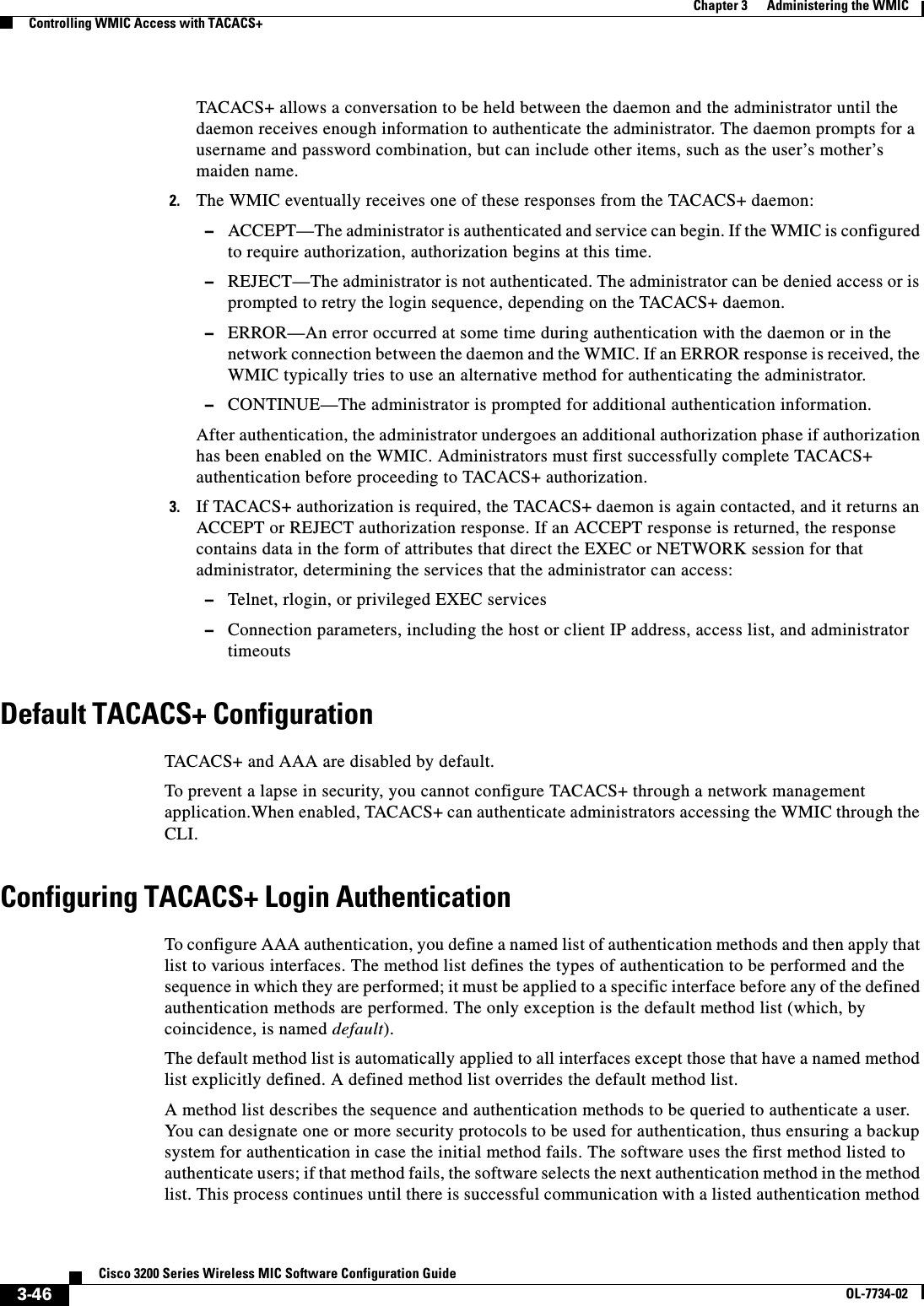 3-46Cisco 3200 Series Wireless MIC Software Configuration GuideOL-7734-02Chapter 3      Administering the WMICControlling WMIC Access with TACACS+TACACS+ allows a conversation to be held between the daemon and the administrator until the daemon receives enough information to authenticate the administrator. The daemon prompts for a username and password combination, but can include other items, such as the user’s mother’s maiden name. 2. The WMIC eventually receives one of these responses from the TACACS+ daemon: –ACCEPT—The administrator is authenticated and service can begin. If the WMIC is configured to require authorization, authorization begins at this time.–REJECT—The administrator is not authenticated. The administrator can be denied access or is prompted to retry the login sequence, depending on the TACACS+ daemon.–ERROR—An error occurred at some time during authentication with the daemon or in the network connection between the daemon and the WMIC. If an ERROR response is received, the WMIC typically tries to use an alternative method for authenticating the administrator.–CONTINUE—The administrator is prompted for additional authentication information.After authentication, the administrator undergoes an additional authorization phase if authorization has been enabled on the WMIC. Administrators must first successfully complete TACACS+ authentication before proceeding to TACACS+ authorization. 3. If TACACS+ authorization is required, the TACACS+ daemon is again contacted, and it returns an ACCEPT or REJECT authorization response. If an ACCEPT response is returned, the response contains data in the form of attributes that direct the EXEC or NETWORK session for that administrator, determining the services that the administrator can access:–Telnet, rlogin, or privileged EXEC services–Connection parameters, including the host or client IP address, access list, and administrator timeoutsDefault TACACS+ ConfigurationTACACS+ and AAA are disabled by default.To prevent a lapse in security, you cannot configure TACACS+ through a network management application.When enabled, TACACS+ can authenticate administrators accessing the WMIC through the CLI.Configuring TACACS+ Login AuthenticationTo configure AAA authentication, you define a named list of authentication methods and then apply that list to various interfaces. The method list defines the types of authentication to be performed and the sequence in which they are performed; it must be applied to a specific interface before any of the defined authentication methods are performed. The only exception is the default method list (which, by coincidence, is named default).The default method list is automatically applied to all interfaces except those that have a named method list explicitly defined. A defined method list overrides the default method list.A method list describes the sequence and authentication methods to be queried to authenticate a user. You can designate one or more security protocols to be used for authentication, thus ensuring a backup system for authentication in case the initial method fails. The software uses the first method listed to authenticate users; if that method fails, the software selects the next authentication method in the method list. This process continues until there is successful communication with a listed authentication method 