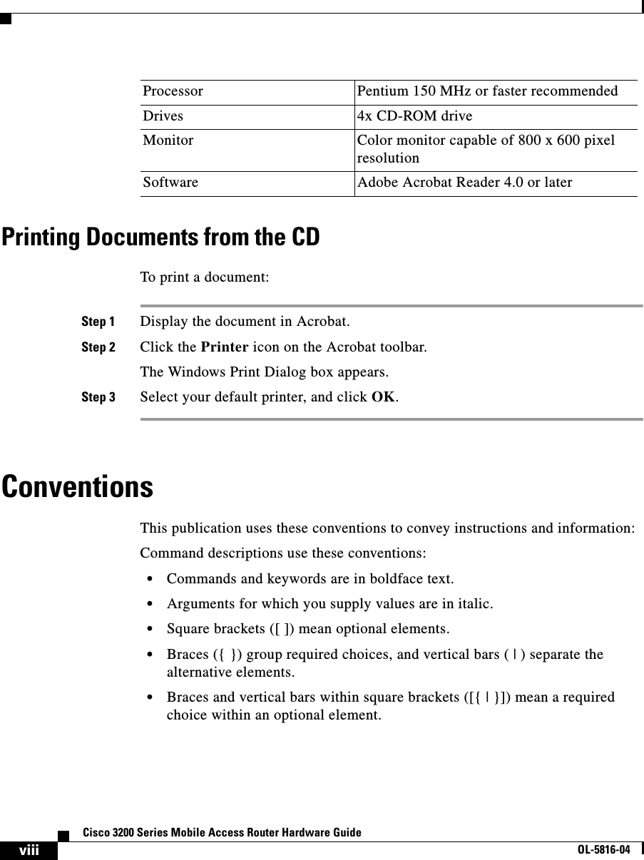 viiiCisco 3200 Series Mobile Access Router Hardware GuideOL-5816-04Printing Documents from the CDTo print a document: Step 1 Display the document in Acrobat.Step 2 Click the Printer icon on the Acrobat toolbar. The Windows Print Dialog box appears.Step 3 Select your default printer, and click OK.ConventionsThis publication uses these conventions to convey instructions and information:Command descriptions use these conventions:•Commands and keywords are in boldface text.•Arguments for which you supply values are in italic.•Square brackets ([ ]) mean optional elements.•Braces ({ }) group required choices, and vertical bars ( | ) separate the alternative elements.•Braces and vertical bars within square brackets ([{ | }]) mean a required choice within an optional element.Drives 4x CD-ROM driveMonitor Color monitor capable of 800 x 600 pixel resolutionSoftware Adobe Acrobat Reader 4.0 or laterProcessor Pentium 150 MHz or faster recommended
