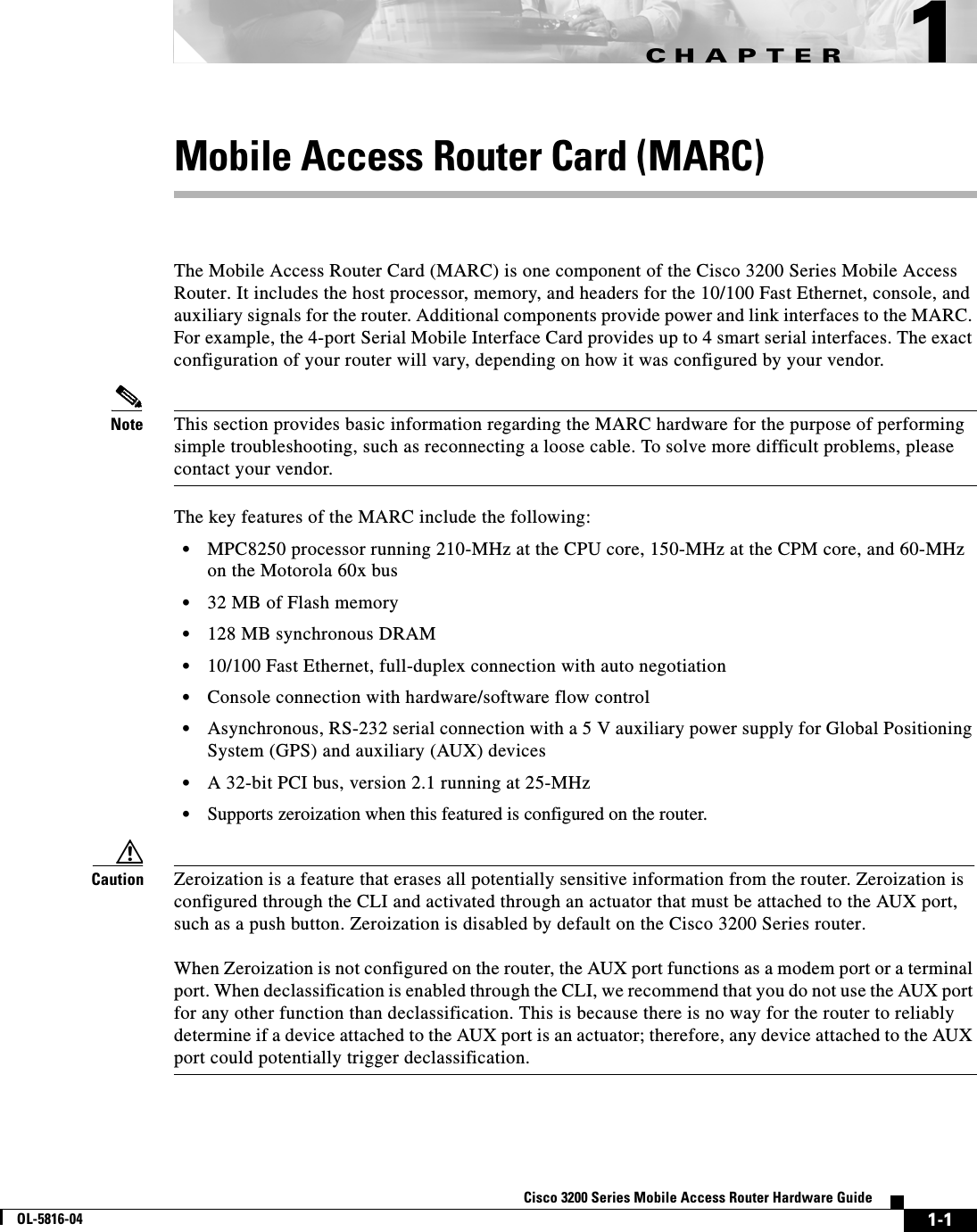 CHAPTER 1-1Cisco 3200 Series Mobile Access Router Hardware GuideOL-5816-041Mobile Access Router Card (MARC) The Mobile Access Router Card (MARC) is one component of the Cisco 3200 Series Mobile Access Router. It includes the host processor, memory, and headers for the 10/100 Fast Ethernet, console, and auxiliary signals for the router. Additional components provide power and link interfaces to the MARC. For example, the 4-port Serial Mobile Interface Card provides up to 4 smart serial interfaces. The exact configuration of your router will vary, depending on how it was configured by your vendor.Note This section provides basic information regarding the MARC hardware for the purpose of performing simple troubleshooting, such as reconnecting a loose cable. To solve more difficult problems, please contact your vendor.The key features of the MARC include the following:•MPC8250 processor running 210-MHz at the CPU core, 150-MHz at the CPM core, and 60-MHz on the Motorola 60x bus•32 MB of Flash memory•128 MB synchronous DRAM•10/100 Fast Ethernet, full-duplex connection with auto negotiation•Console connection with hardware/software flow control•Asynchronous, RS-232 serial connection with a 5 V auxiliary power supply for Global Positioning System (GPS) and auxiliary (AUX) devices•A 32-bit PCI bus, version 2.1 running at 25-MHz•Supports zeroization when this featured is configured on the router.Caution Zeroization is a feature that erases all potentially sensitive information from the router. Zeroization is configured through the CLI and activated through an actuator that must be attached to the AUX port, such as a push button. Zeroization is disabled by default on the Cisco 3200 Series router. When Zeroization is not configured on the router, the AUX port functions as a modem port or a terminal port. When declassification is enabled through the CLI, we recommend that you do not use the AUX port for any other function than declassification. This is because there is no way for the router to reliably determine if a device attached to the AUX port is an actuator; therefore, any device attached to the AUX port could potentially trigger declassification.