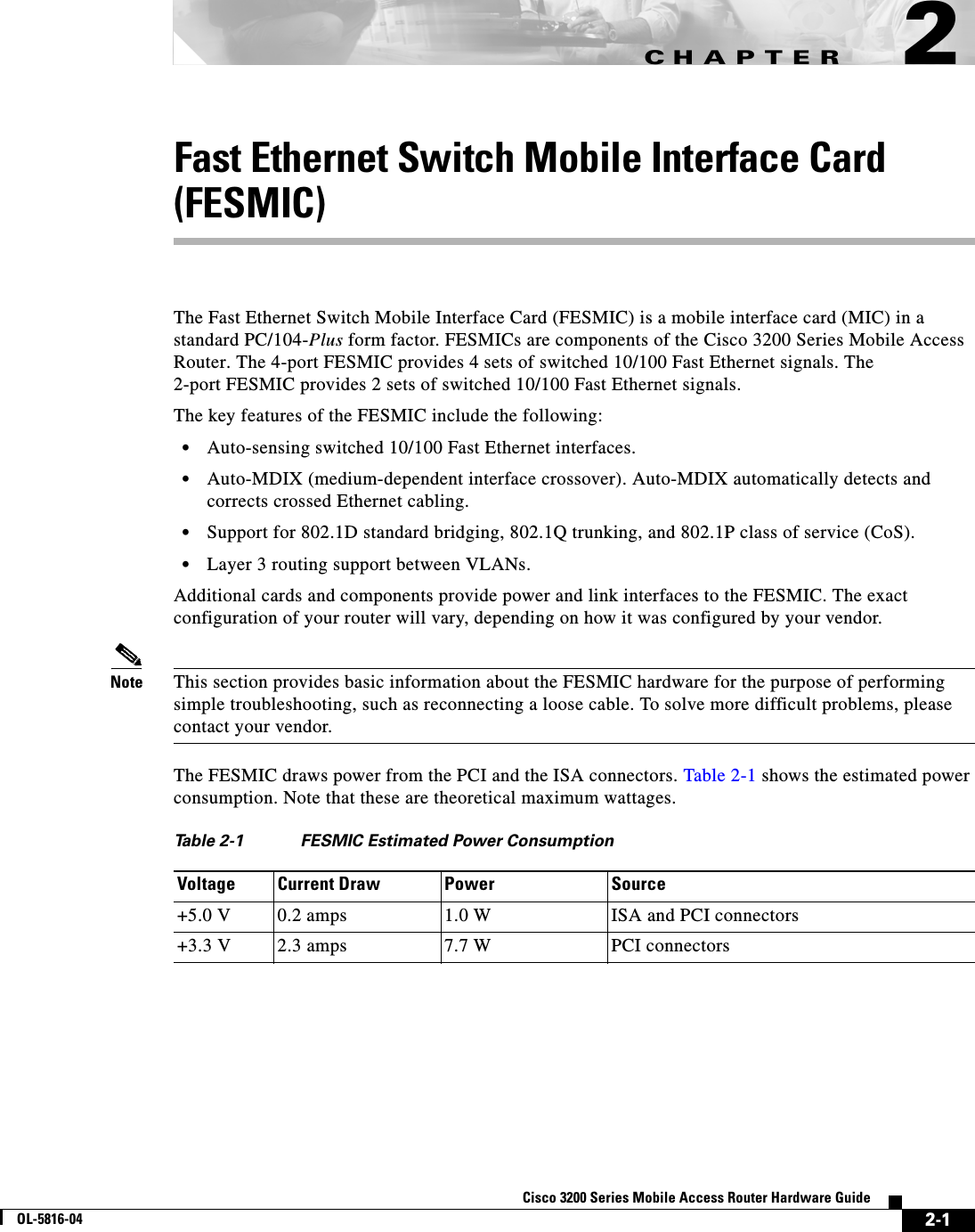CHAPTER 2-1Cisco 3200 Series Mobile Access Router Hardware GuideOL-5816-042Fast Ethernet Switch Mobile Interface Card (FESMIC)The Fast Ethernet Switch Mobile Interface Card (FESMIC) is a mobile interface card (MIC) in a standard PC/104-Plus form factor. FESMICs are components of the Cisco 3200 Series Mobile Access Router. The 4-port FESMIC provides 4 sets of switched 10/100 Fast Ethernet signals. The 2-port FESMIC provides 2 sets of switched 10/100 Fast Ethernet signals. The key features of the FESMIC include the following:•Auto-sensing switched 10/100 Fast Ethernet interfaces.•Auto-MDIX (medium-dependent interface crossover). Auto-MDIX automatically detects and corrects crossed Ethernet cabling.•Support for 802.1D standard bridging, 802.1Q trunking, and 802.1P class of service (CoS).•Layer 3 routing support between VLANs.Additional cards and components provide power and link interfaces to the FESMIC. The exact configuration of your router will vary, depending on how it was configured by your vendor.Note This section provides basic information about the FESMIC hardware for the purpose of performing simple troubleshooting, such as reconnecting a loose cable. To solve more difficult problems, please contact your vendor.The FESMIC draws power from the PCI and the ISA connectors. Table 2-1 shows the estimated power consumption. Note that these are theoretical maximum wattages.Table 2-1 FESMIC Estimated Power ConsumptionVoltage Current Draw Power Source+5.0 V 0.2 amps 1.0 W ISA and PCI connectors+3.3 V 2.3 amps 7.7 W PCI connectors