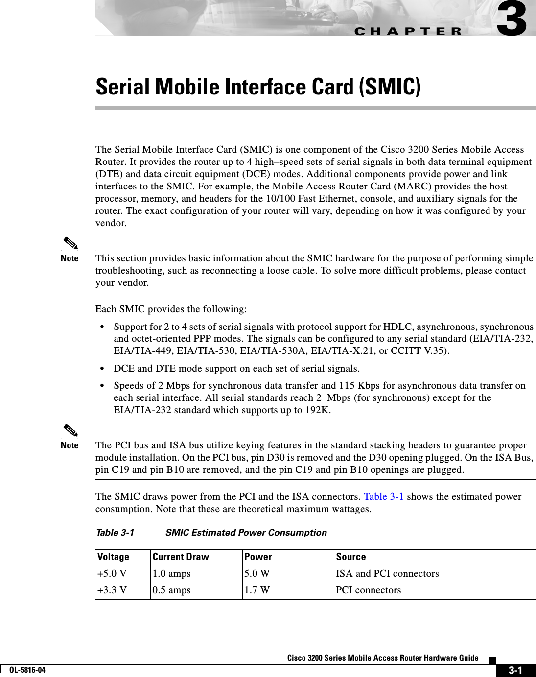 CHAPTER 3-1Cisco 3200 Series Mobile Access Router Hardware GuideOL-5816-043Serial Mobile Interface Card (SMIC)The Serial Mobile Interface Card (SMIC) is one component of the Cisco 3200 Series Mobile Access Router. It provides the router up to 4 high–speed sets of serial signals in both data terminal equipment (DTE) and data circuit equipment (DCE) modes. Additional components provide power and link interfaces to the SMIC. For example, the Mobile Access Router Card (MARC) provides the host processor, memory, and headers for the 10/100 Fast Ethernet, console, and auxiliary signals for the router. The exact configuration of your router will vary, depending on how it was configured by your vendor.Note This section provides basic information about the SMIC hardware for the purpose of performing simple troubleshooting, such as reconnecting a loose cable. To solve more difficult problems, please contact your vendor.Each SMIC provides the following:•Support for 2 to 4 sets of serial signals with protocol support for HDLC, asynchronous, synchronous and octet-oriented PPP modes. The signals can be configured to any serial standard (EIA/TIA-232, EIA/TIA-449, EIA/TIA-530, EIA/TIA-530A, EIA/TIA-X.21, or CCITT V.35).•DCE and DTE mode support on each set of serial signals.•Speeds of 2 Mbps for synchronous data transfer and 115 Kbps for asynchronous data transfer on each serial interface. All serial standards reach 2  Mbps (for synchronous) except for the EIA/TIA-232 standard which supports up to 192K.Note The PCI bus and ISA bus utilize keying features in the standard stacking headers to guarantee proper module installation. On the PCI bus, pin D30 is removed and the D30 opening plugged. On the ISA Bus, pin C19 and pin B10 are removed, and the pin C19 and pin B10 openings are plugged. The SMIC draws power from the PCI and the ISA connectors. Table 3-1 shows the estimated power consumption. Note that these are theoretical maximum wattages.Table 3-1 SMIC Estimated Power ConsumptionVoltage Current Draw Power Source+5.0 V 1.0 amps 5.0 W ISA and PCI connectors+3.3 V 0.5 amps 1.7 W PCI connectors