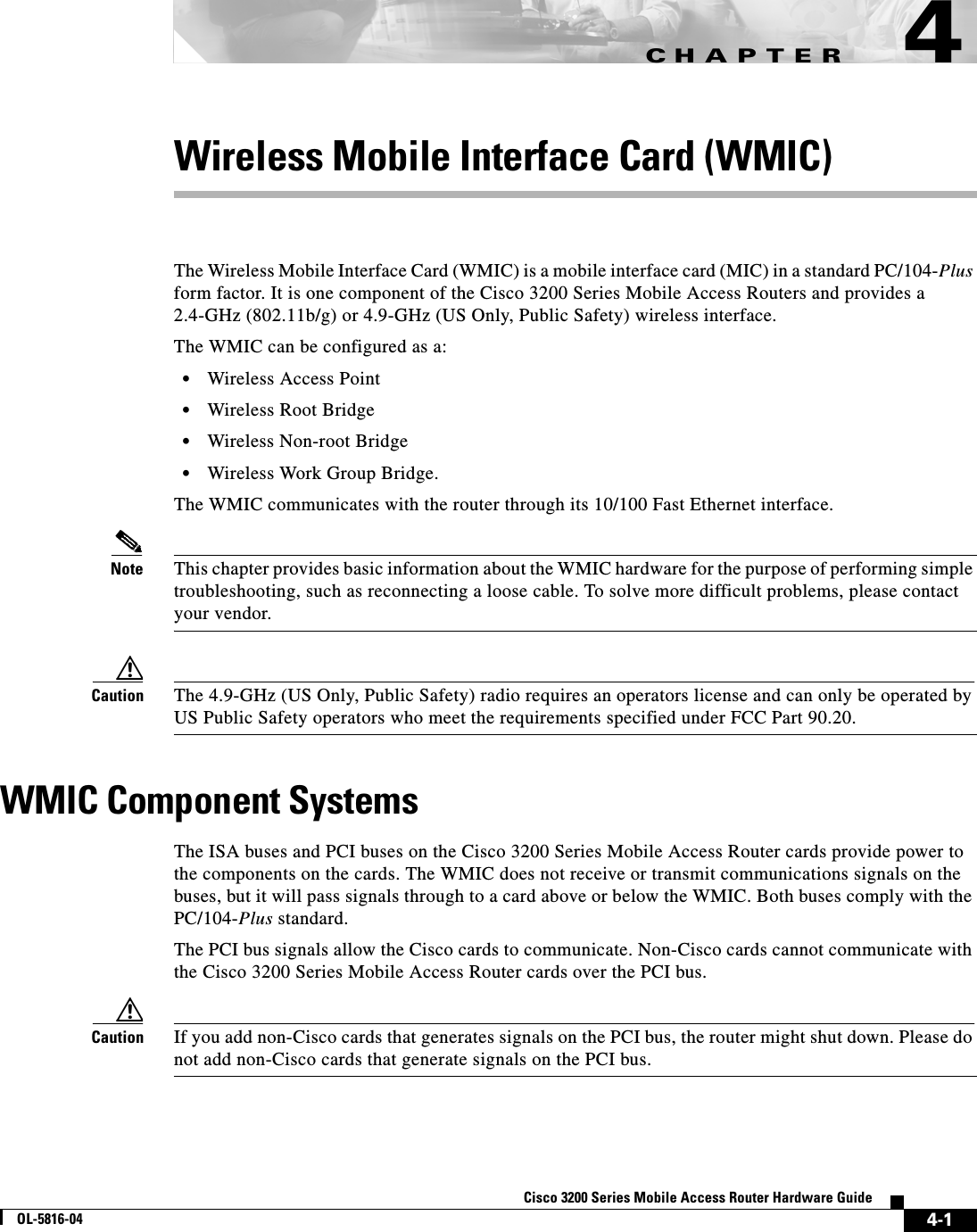 CHAPTER 4-1Cisco 3200 Series Mobile Access Router Hardware GuideOL-5816-044Wireless Mobile Interface Card (WMIC)The Wireless Mobile Interface Card (WMIC) is a mobile interface card (MIC) in a standard PC/104-Plus form factor. It is one component of the Cisco 3200 Series Mobile Access Routers and provides a 2.4-GHz (802.11b/g) or 4.9-GHz (US Only, Public Safety) wireless interface. The WMIC can be configured as a:•Wireless Access Point•Wireless Root Bridge•Wireless Non-root Bridge•Wireless Work Group Bridge.The WMIC communicates with the router through its 10/100 Fast Ethernet interface. Note This chapter provides basic information about the WMIC hardware for the purpose of performing simple troubleshooting, such as reconnecting a loose cable. To solve more difficult problems, please contact your vendor.Caution The 4.9-GHz (US Only, Public Safety) radio requires an operators license and can only be operated by US Public Safety operators who meet the requirements specified under FCC Part 90.20.WMIC Component SystemsThe ISA buses and PCI buses on the Cisco 3200 Series Mobile Access Router cards provide power to the components on the cards. The WMIC does not receive or transmit communications signals on the buses, but it will pass signals through to a card above or below the WMIC. Both buses comply with the PC/104-Plus standard. The PCI bus signals allow the Cisco cards to communicate. Non-Cisco cards cannot communicate with the Cisco 3200 Series Mobile Access Router cards over the PCI bus. Caution If you add non-Cisco cards that generates signals on the PCI bus, the router might shut down. Please do not add non-Cisco cards that generate signals on the PCI bus.