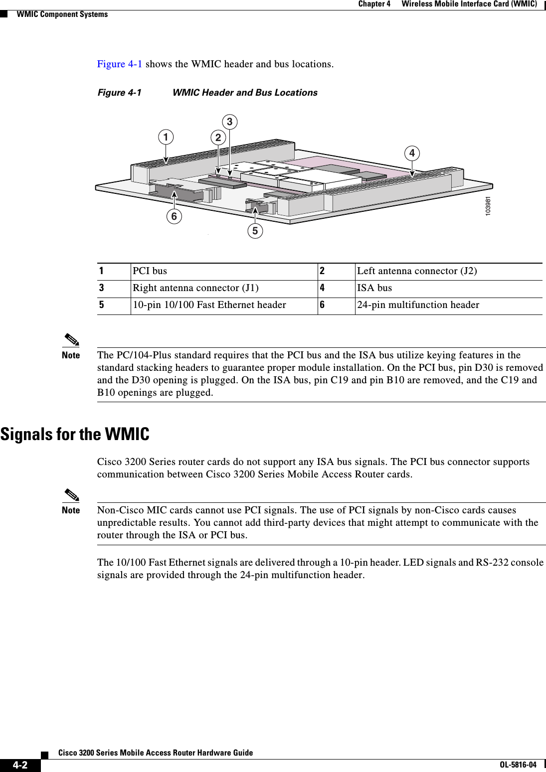  4-2Cisco 3200 Series Mobile Access Router Hardware GuideOL-5816-04Chapter 4      Wireless Mobile Interface Card (WMIC)WMIC Component SystemsFigure 4-1 shows the WMIC header and bus locations.Figure 4-1 WMIC Header and Bus LocationsNote The PC/104-Plus standard requires that the PCI bus and the ISA bus utilize keying features in the standard stacking headers to guarantee proper module installation. On the PCI bus, pin D30 is removed and the D30 opening is plugged. On the ISA bus, pin C19 and pin B10 are removed, and the C19 and B10 openings are plugged. Signals for the WMICCisco 3200 Series router cards do not support any ISA bus signals. The PCI bus connector supports communication between Cisco 3200 Series Mobile Access Router cards. Note Non-Cisco MIC cards cannot use PCI signals. The use of PCI signals by non-Cisco cards causes unpredictable results. You cannot add third-party devices that might attempt to communicate with the router through the ISA or PCI bus. The 10/100 Fast Ethernet signals are delivered through a 10-pin header. LED signals and RS-232 console signals are provided through the 24-pin multifunction header. 1PCI bus 2Left antenna connector (J2)3Right antenna connector (J1) 4ISA bus510-pin 10/100 Fast Ethernet header 624-pin multifunction header103981421356