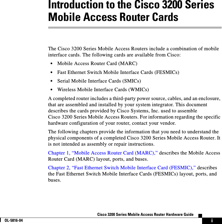 iCisco 3200 Series Mobile Access Router Hardware GuideOL-5816-04Introduction to the Cisco 3200 Series Mobile Access Router CardsThe Cisco 3200 Series Mobile Access Routers include a combination of mobile interface cards. The following cards are available from Cisco:•Mobile Access Router Card (MARC)•Fast Ethernet Switch Mobile Interface Cards (FESMICs)•Serial Mobile Interface Cards (SMICs)•Wireless Mobile Interface Cards (WMICs)A completed router includes a third-party power source, cables, and an enclosure, that are assembled and installed by your system integrator. This document describes the cards provided by Cisco Systems, Inc. used to assemble Cisco 3200 Series Mobile Access Routers. For information regarding the specific hardware configuration of your router, contact your vendor.The following chapters provide the information that you need to understand the physical components of a completed Cisco 3200 Series Mobile Access Router. It is not intended as assembly or repair instructions. Chapter 1, “Mobile Access Router Card (MARC),” describes the Mobile Access Router Card (MARC) layout, ports, and buses.Chapter 2, “Fast Ethernet Switch Mobile Interface Card (FESMIC),” describes the Fast Ethernet Switch Mobile Interface Cards (FESMICs) layout, ports, and buses.