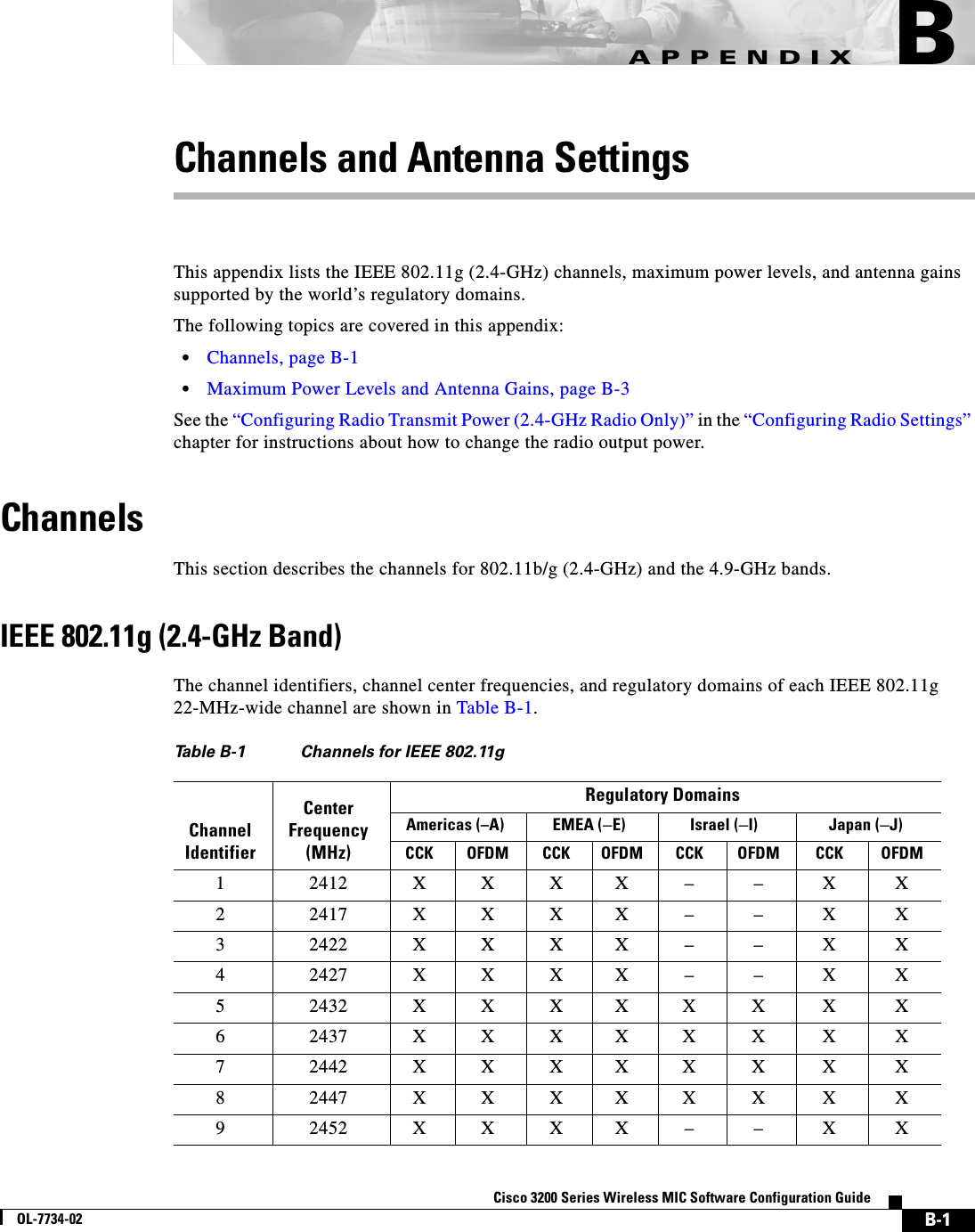  B-1Cisco 3200 Series Wireless MIC Software Configuration GuideOL-7734-02APPENDIXBChannels and Antenna SettingsThis appendix lists the IEEE 802.11g (2.4-GHz) channels, maximum power levels, and antenna gains supported by the world’s regulatory domains. The following topics are covered in this appendix:•Channels, page B-1•Maximum Power Levels and Antenna Gains, page B-3See the “Configuring Radio Transmit Power (2.4-GHz Radio Only)” in the “Configuring Radio Settings” chapter for instructions about how to change the radio output power.Channels This section describes the channels for 802.11b/g (2.4-GHz) and the 4.9-GHz bands. IEEE 802.11g (2.4-GHz Band)The channel identifiers, channel center frequencies, and regulatory domains of each IEEE 802.11g 22-MHz-wide channel are shown in Table B-1.Table B-1 Channels for IEEE 802.11gChannel IdentifierCenter Frequency (MHz)Regulatory DomainsAmericas (–A) EMEA (–E) Israel (–I) Japan (–J)CCK OFDM CCK OFDM CCK OFDM CCK OFDM12412XXXX––XX22417XXXX––XX32422XXXX––XX42427XXXX––XX52432XXXXXXXX62437XXXXXXXX72442XXXXXXXX82447XXXXXXXX92452XXXX––XX