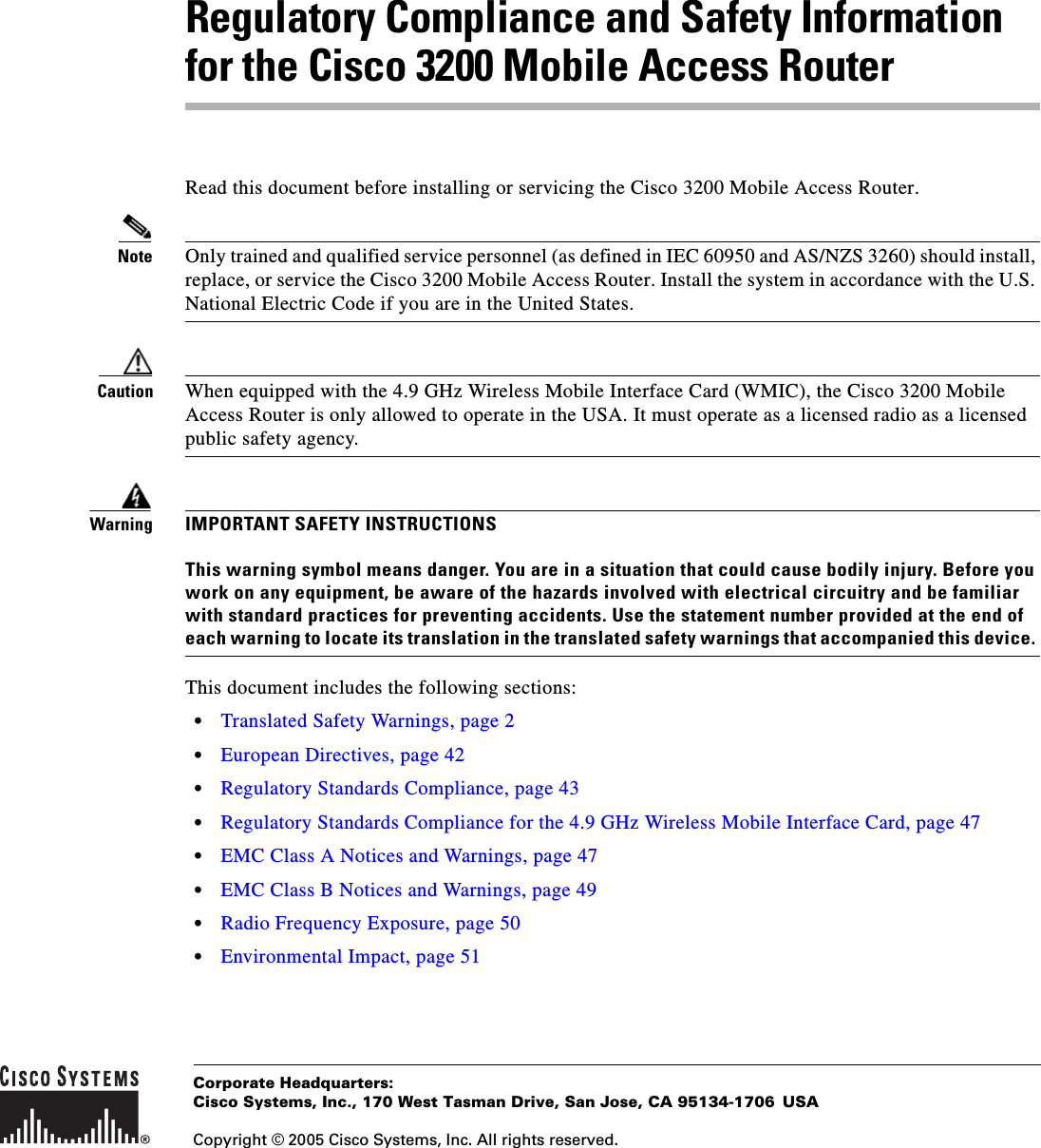 Corporate Headquarters:Copyright © 2005 Cisco Systems, Inc. All rights reserved.Cisco Systems, Inc., 170 West Tasman Drive, San Jose, CA 95134-1706 USARegulatory Compliance and Safety Information for the Cisco 3200 Mobile Access RouterRead this document before installing or servicing the Cisco 3200 Mobile Access Router. Note Only trained and qualified service personnel (as defined in IEC 60950 and AS/NZS 3260) should install, replace, or service the Cisco 3200 Mobile Access Router. Install the system in accordance with the U.S. National Electric Code if you are in the United States.Caution When equipped with the 4.9 GHz Wireless Mobile Interface Card (WMIC), the Cisco 3200 Mobile Access Router is only allowed to operate in the USA. It must operate as a licensed radio as a licensed public safety agency.WarningIMPORTANT SAFETY INSTRUCTIONSThis warning symbol means danger. You are in a situation that could cause bodily injury. Before you work on any equipment, be aware of the hazards involved with electrical circuitry and be familiar with standard practices for preventing accidents. Use the statement number provided at the end of each warning to locate its translation in the translated safety warnings that accompanied this device. This document includes the following sections:•Translated Safety Warnings, page 2•European Directives, page 42•Regulatory Standards Compliance, page 43•Regulatory Standards Compliance for the 4.9 GHz Wireless Mobile Interface Card, page 47•EMC Class A Notices and Warnings, page 47•EMC Class B Notices and Warnings, page 49•Radio Frequency Exposure, page 50•Environmental Impact, page 51
