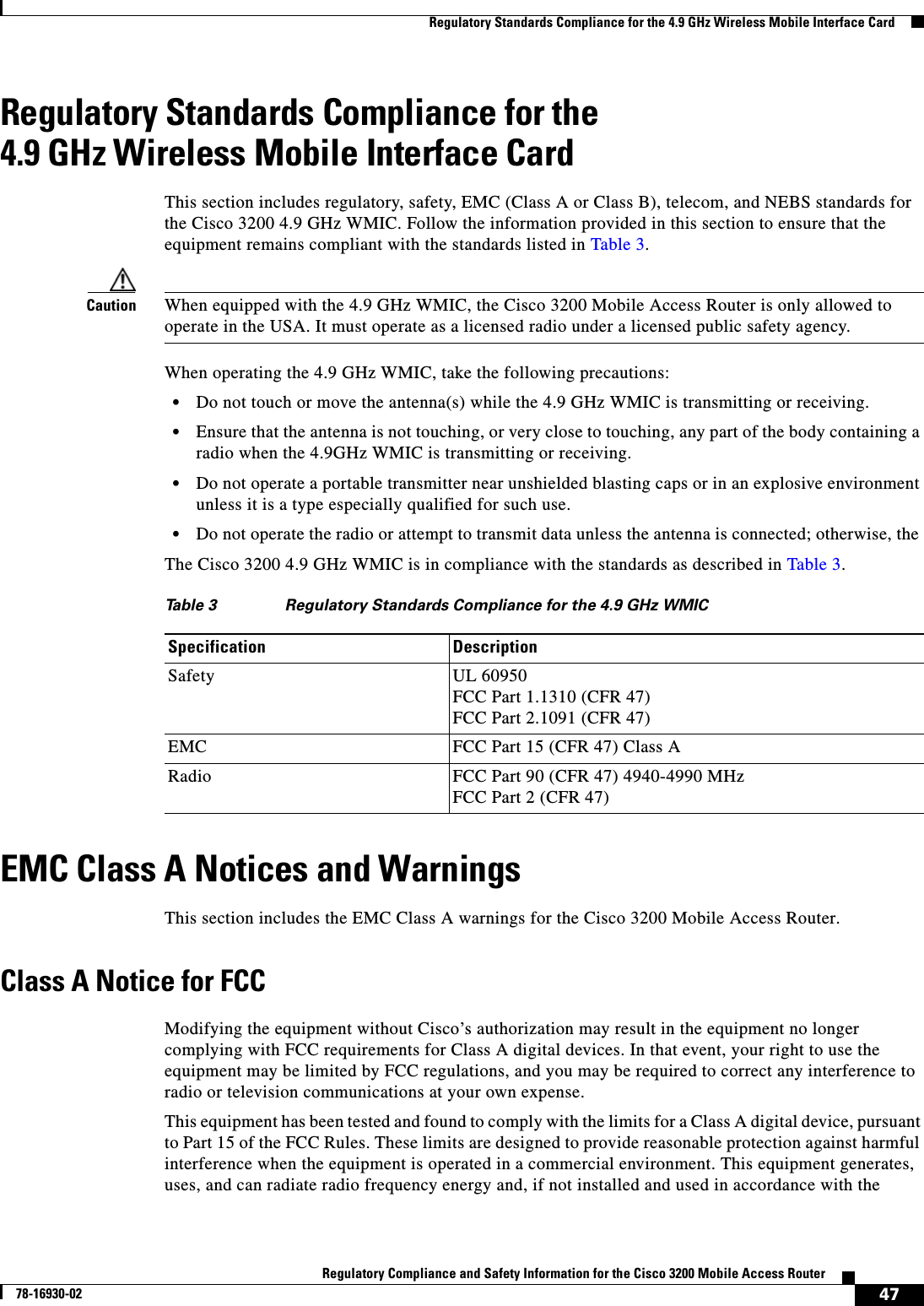 47Regulatory Compliance and Safety Information for the Cisco 3200 Mobile Access Router78-16930-02  Regulatory Standards Compliance for the 4.9 GHz Wireless Mobile Interface CardRegulatory Standards Compliance for the 4.9 GHz Wireless Mobile Interface CardThis section includes regulatory, safety, EMC (Class A or Class B), telecom, and NEBS standards for the Cisco 3200 4.9 GHz WMIC. Follow the information provided in this section to ensure that the equipment remains compliant with the standards listed in Table 3.Caution When equipped with the 4.9 GHz WMIC, the Cisco 3200 Mobile Access Router is only allowed to operate in the USA. It must operate as a licensed radio under a licensed public safety agency.When operating the 4.9 GHz WMIC, take the following precautions:•Do not touch or move the antenna(s) while the 4.9 GHz WMIC is transmitting or receiving.•Ensure that the antenna is not touching, or very close to touching, any part of the body containing a radio when the 4.9GHz WMIC is transmitting or receiving. •Do not operate a portable transmitter near unshielded blasting caps or in an explosive environment unless it is a type especially qualified for such use. •Do not operate the radio or attempt to transmit data unless the antenna is connected; otherwise, the The Cisco 3200 4.9 GHz WMIC is in compliance with the standards as described in Table 3.EMC Class A Notices and WarningsThis section includes the EMC Class A warnings for the Cisco 3200 Mobile Access Router.Class A Notice for FCCModifying the equipment without Cisco’s authorization may result in the equipment no longer complying with FCC requirements for Class A digital devices. In that event, your right to use the equipment may be limited by FCC regulations, and you may be required to correct any interference to radio or television communications at your own expense.This equipment has been tested and found to comply with the limits for a Class A digital device, pursuant to Part 15 of the FCC Rules. These limits are designed to provide reasonable protection against harmful interference when the equipment is operated in a commercial environment. This equipment generates, uses, and can radiate radio frequency energy and, if not installed and used in accordance with the Table 3 Regulatory Standards Compliance for the 4.9 GHz WMICSpecification DescriptionSafety UL 60950FCC Part 1.1310 (CFR 47)FCC Part 2.1091 (CFR 47)EMC FCC Part 15 (CFR 47) Class ARadio FCC Part 90 (CFR 47) 4940-4990 MHzFCC Part 2 (CFR 47)