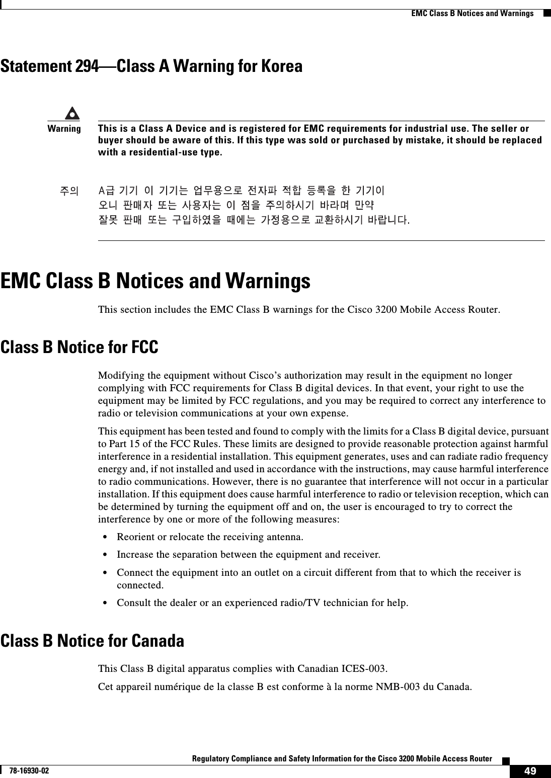 49Regulatory Compliance and Safety Information for the Cisco 3200 Mobile Access Router78-16930-02  EMC Class B Notices and WarningsStatement 294—Class A Warning for KoreaEMC Class B Notices and WarningsThis section includes the EMC Class B warnings for the Cisco 3200 Mobile Access Router.Class B Notice for FCCModifying the equipment without Cisco’s authorization may result in the equipment no longer complying with FCC requirements for Class B digital devices. In that event, your right to use the equipment may be limited by FCC regulations, and you may be required to correct any interference to radio or television communications at your own expense.This equipment has been tested and found to comply with the limits for a Class B digital device, pursuant to Part 15 of the FCC Rules. These limits are designed to provide reasonable protection against harmful interference in a residential installation. This equipment generates, uses and can radiate radio frequency energy and, if not installed and used in accordance with the instructions, may cause harmful interference to radio communications. However, there is no guarantee that interference will not occur in a particular installation. If this equipment does cause harmful interference to radio or television reception, which can be determined by turning the equipment off and on, the user is encouraged to try to correct the interference by one or more of the following measures: •Reorient or relocate the receiving antenna. •Increase the separation between the equipment and receiver.•Connect the equipment into an outlet on a circuit different from that to which the receiver is connected.•Consult the dealer or an experienced radio/TV technician for help. Class B Notice for CanadaThis Class B digital apparatus complies with Canadian ICES-003.Cet appareil numérique de la classe B est conforme à la norme NMB-003 du Canada.WarningThis is a Class A Device and is registered for EMC requirements for industrial use. The seller or buyer should be aware of this. If this type was sold or purchased by mistake, it should be replaced with a residential-use type.