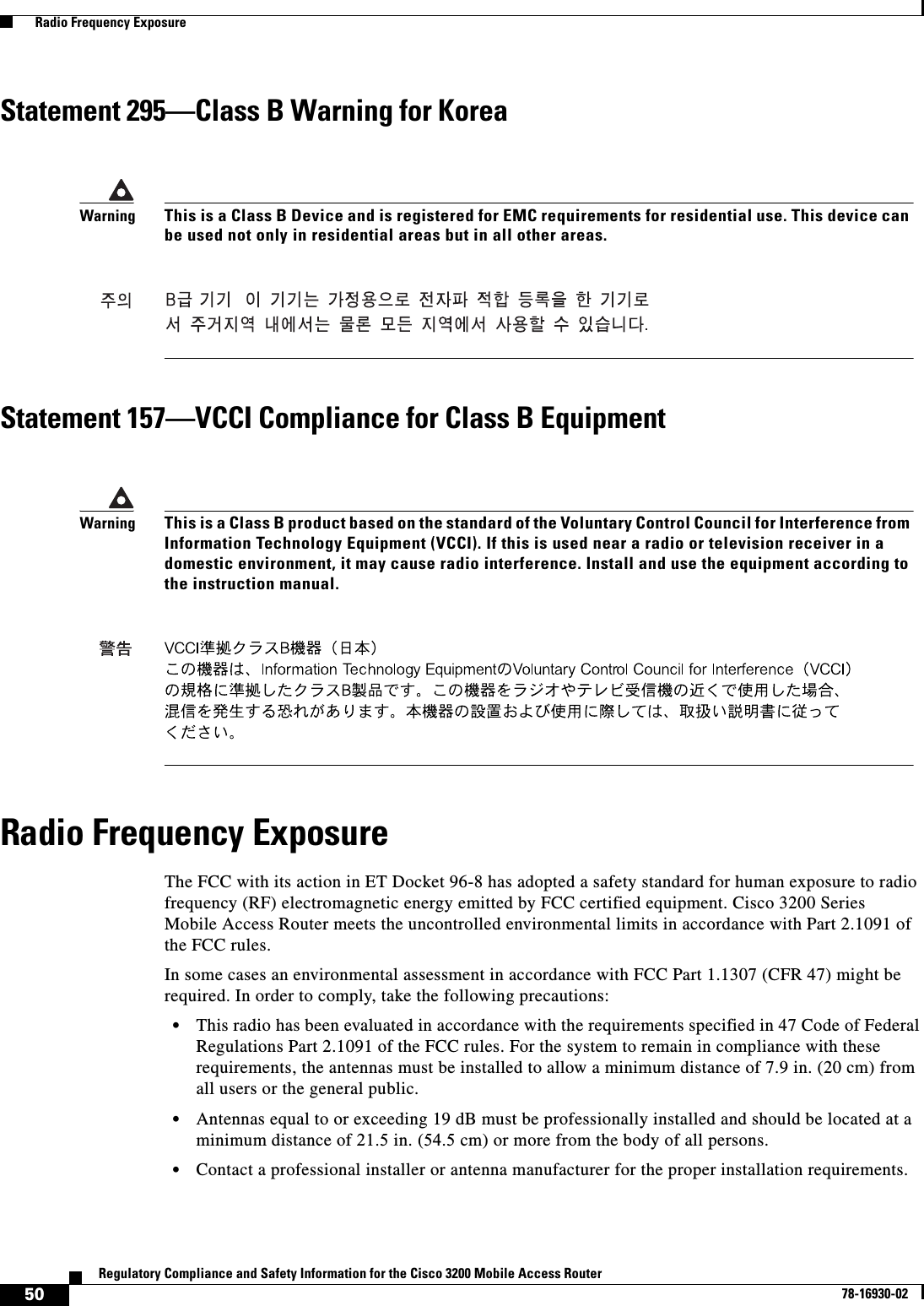 50Regulatory Compliance and Safety Information for the Cisco 3200 Mobile Access Router78-16930-02  Radio Frequency ExposureStatement 295—Class B Warning for KoreaStatement 157—VCCI Compliance for Class B EquipmentRadio Frequency ExposureThe FCC with its action in ET Docket 96-8 has adopted a safety standard for human exposure to radio frequency (RF) electromagnetic energy emitted by FCC certified equipment. Cisco 3200 Series Mobile Access Router meets the uncontrolled environmental limits in accordance with Part 2.1091 of the FCC rules. In some cases an environmental assessment in accordance with FCC Part 1.1307 (CFR 47) might be required. In order to comply, take the following precautions:•This radio has been evaluated in accordance with the requirements specified in 47 Code of Federal Regulations Part 2.1091 of the FCC rules. For the system to remain in compliance with these requirements, the antennas must be installed to allow a minimum distance of 7.9 in. (20 cm) from all users or the general public. •Antennas equal to or exceeding 19 dB must be professionally installed and should be located at a minimum distance of 21.5 in. (54.5 cm) or more from the body of all persons.•Contact a professional installer or antenna manufacturer for the proper installation requirements.WarningThis is a Class B Device and is registered for EMC requirements for residential use. This device can be used not only in residential areas but in all other areas.WarningThis is a Class B product based on the standard of the Voluntary Control Council for Interference from Information Technology Equipment (VCCI). If this is used near a radio or television receiver in a domestic environment, it may cause radio interference. Install and use the equipment according to the instruction manual.