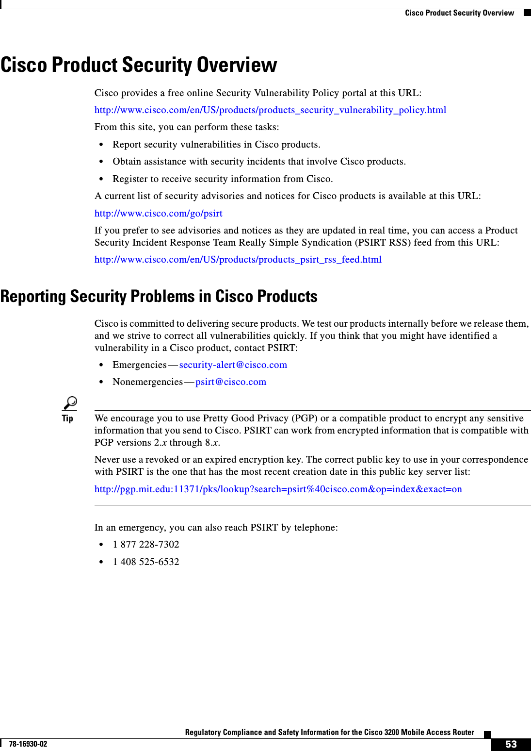 53Regulatory Compliance and Safety Information for the Cisco 3200 Mobile Access Router78-16930-02  Cisco Product Security OverviewCisco Product Security OverviewCisco provides a free online Security Vulnerability Policy portal at this URL:http://www.cisco.com/en/US/products/products_security_vulnerability_policy.htmlFrom this site, you can perform these tasks:•Report security vulnerabilities in Cisco products.•Obtain assistance with security incidents that involve Cisco products.•Register to receive security information from Cisco.A current list of security advisories and notices for Cisco products is available at this URL:http://www.cisco.com/go/psirtIf you prefer to see advisories and notices as they are updated in real time, you can access a Product Security Incident Response Team Really Simple Syndication (PSIRT RSS) feed from this URL:http://www.cisco.com/en/US/products/products_psirt_rss_feed.htmlReporting Security Problems in Cisco ProductsCisco is committed to delivering secure products. We test our products internally before we release them, and we strive to correct all vulnerabilities quickly. If you think that you might have identified a vulnerability in a Cisco product, contact PSIRT:•Emergencies—security-alert@cisco.com•Nonemergencies—psirt@cisco.comTip We encourage you to use Pretty Good Privacy (PGP) or a compatible product to encrypt any sensitive information that you send to Cisco. PSIRT can work from encrypted information that is compatible with PGP versions 2.x through 8.x.Never use a revoked or an expired encryption key. The correct public key to use in your correspondence with PSIRT is the one that has the most recent creation date in this public key server list:http://pgp.mit.edu:11371/pks/lookup?search=psirt%40cisco.com&amp;op=index&amp;exact=onIn an emergency, you can also reach PSIRT by telephone:•1 877 228-7302•1 408 525-6532