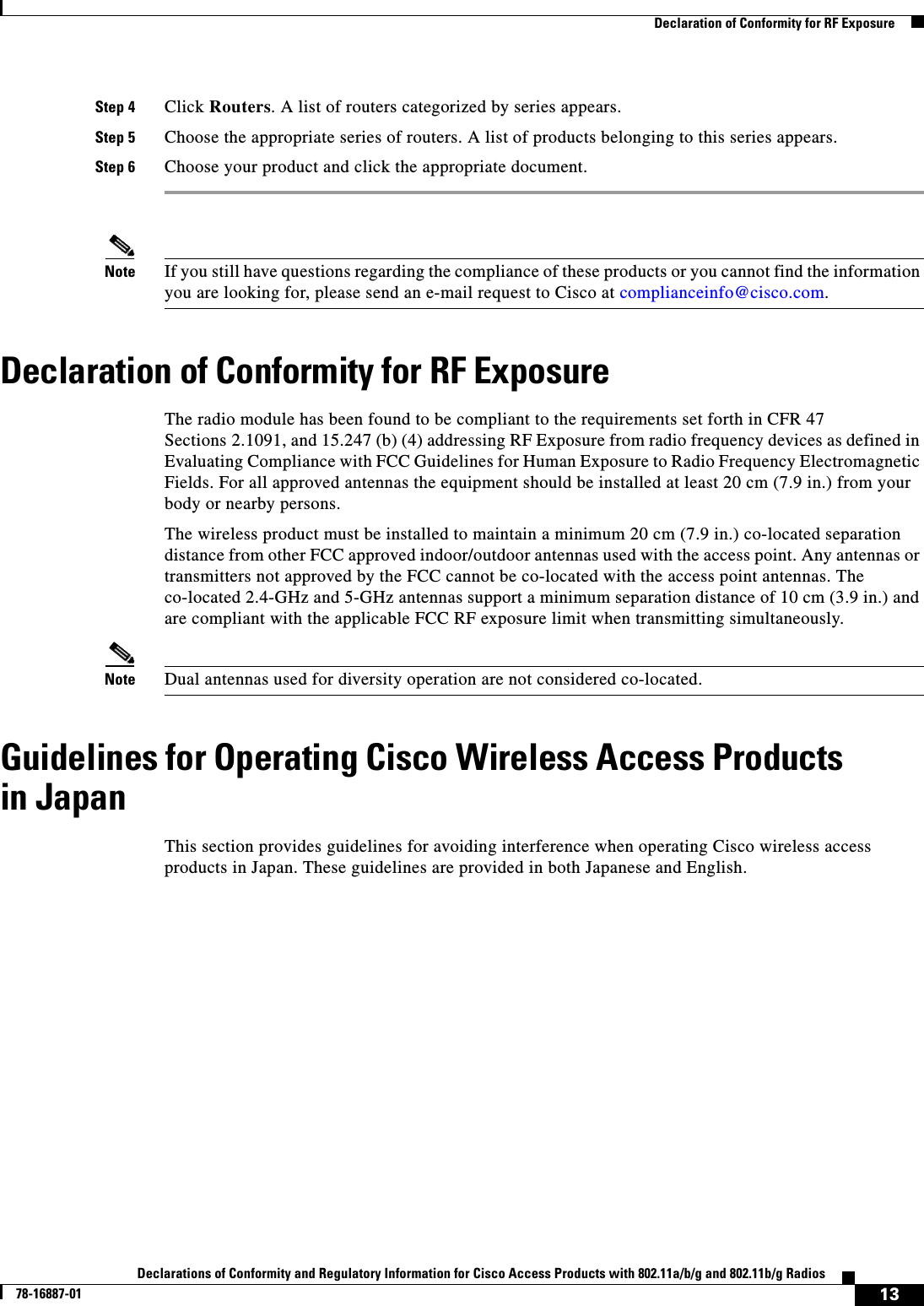  13Declarations of Conformity and Regulatory Information for Cisco Access Products with 802.11a/b/g and 802.11b/g Radios78-16887-01   Declaration of Conformity for RF ExposureStep 4 Click Routers. A list of routers categorized by series appears.Step 5 Choose the appropriate series of routers. A list of products belonging to this series appears.Step 6 Choose your product and click the appropriate document.Note If you still have questions regarding the compliance of these products or you cannot find the information you are looking for, please send an e-mail request to Cisco at complianceinfo@cisco.com.Declaration of Conformity for RF ExposureThe radio module has been found to be compliant to the requirements set forth in CFR 47 Sections 2.1091, and 15.247 (b) (4) addressing RF Exposure from radio frequency devices as defined in Evaluating Compliance with FCC Guidelines for Human Exposure to Radio Frequency Electromagnetic Fields. For all approved antennas the equipment should be installed at least 20 cm (7.9 in.) from your body or nearby persons. The wireless product must be installed to maintain a minimum 20 cm (7.9 in.) co-located separation distance from other FCC approved indoor/outdoor antennas used with the access point. Any antennas or transmitters not approved by the FCC cannot be co-located with the access point antennas. The co-located 2.4-GHz and 5-GHz antennas support a minimum separation distance of 10 cm (3.9 in.) and are compliant with the applicable FCC RF exposure limit when transmitting simultaneously.Note Dual antennas used for diversity operation are not considered co-located.Guidelines for Operating Cisco Wireless Access Products in JapanThis section provides guidelines for avoiding interference when operating Cisco wireless access products in Japan. These guidelines are provided in both Japanese and English.