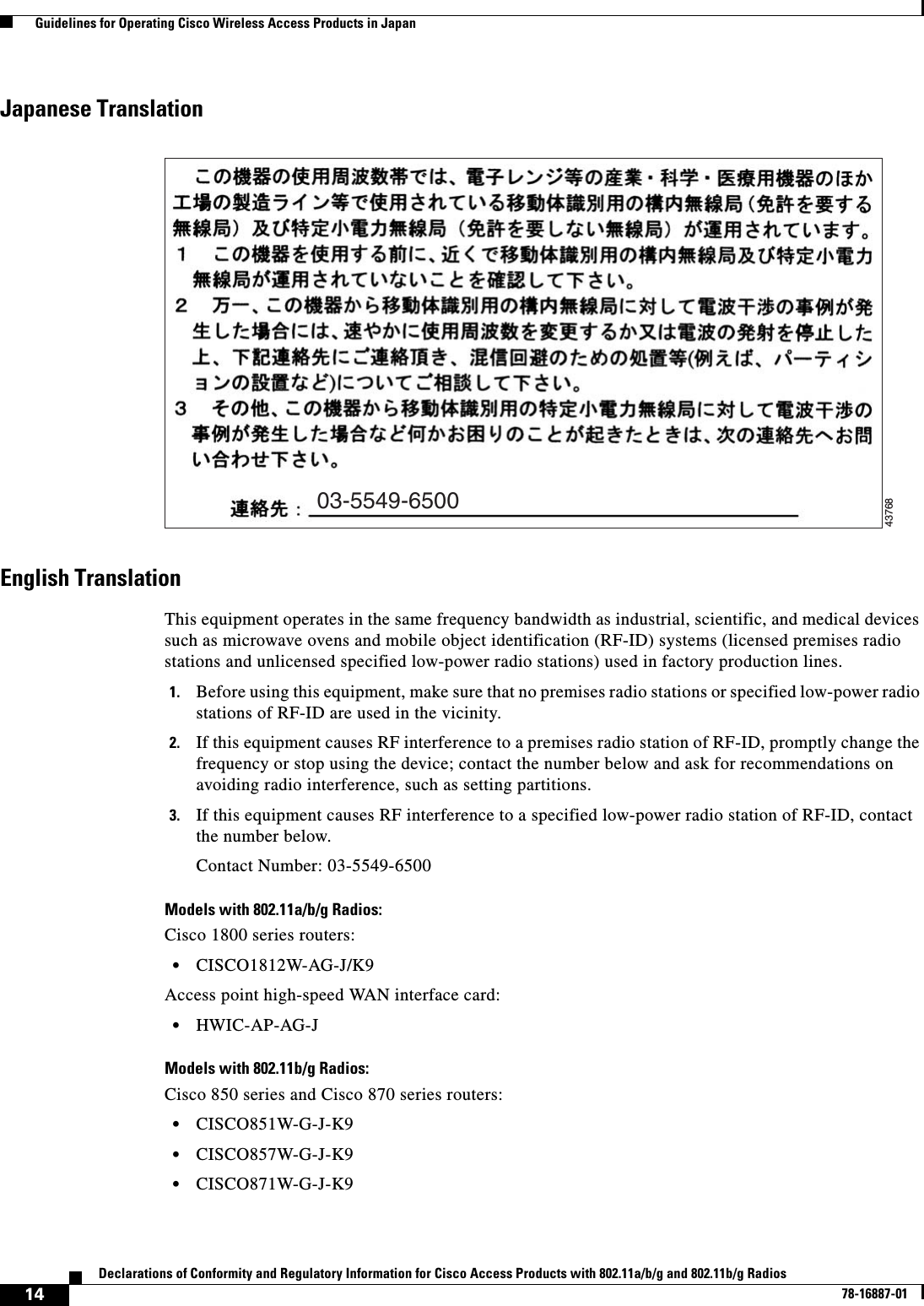  14Declarations of Conformity and Regulatory Information for Cisco Access Products with 802.11a/b/g and 802.11b/g Radios78-16887-01  Guidelines for Operating Cisco Wireless Access Products in JapanJapanese TranslationEnglish TranslationThis equipment operates in the same frequency bandwidth as industrial, scientific, and medical devices such as microwave ovens and mobile object identification (RF-ID) systems (licensed premises radio stations and unlicensed specified low-power radio stations) used in factory production lines.1. Before using this equipment, make sure that no premises radio stations or specified low-power radio stations of RF-ID are used in the vicinity.2. If this equipment causes RF interference to a premises radio station of RF-ID, promptly change the frequency or stop using the device; contact the number below and ask for recommendations on avoiding radio interference, such as setting partitions.3. If this equipment causes RF interference to a specified low-power radio station of RF-ID, contact the number below.Contact Number: 03-5549-6500Models with 802.11a/b/g Radios:Cisco 1800 series routers:•CISCO1812W-AG-J/K9Access point high-speed WAN interface card:•HWIC-AP-AG-JModels with 802.11b/g Radios:Cisco 850 series and Cisco 870 series routers:•CISCO851W-G-J-K9•CISCO857W-G-J-K9•CISCO871W-G-J-K903-5549-650043768