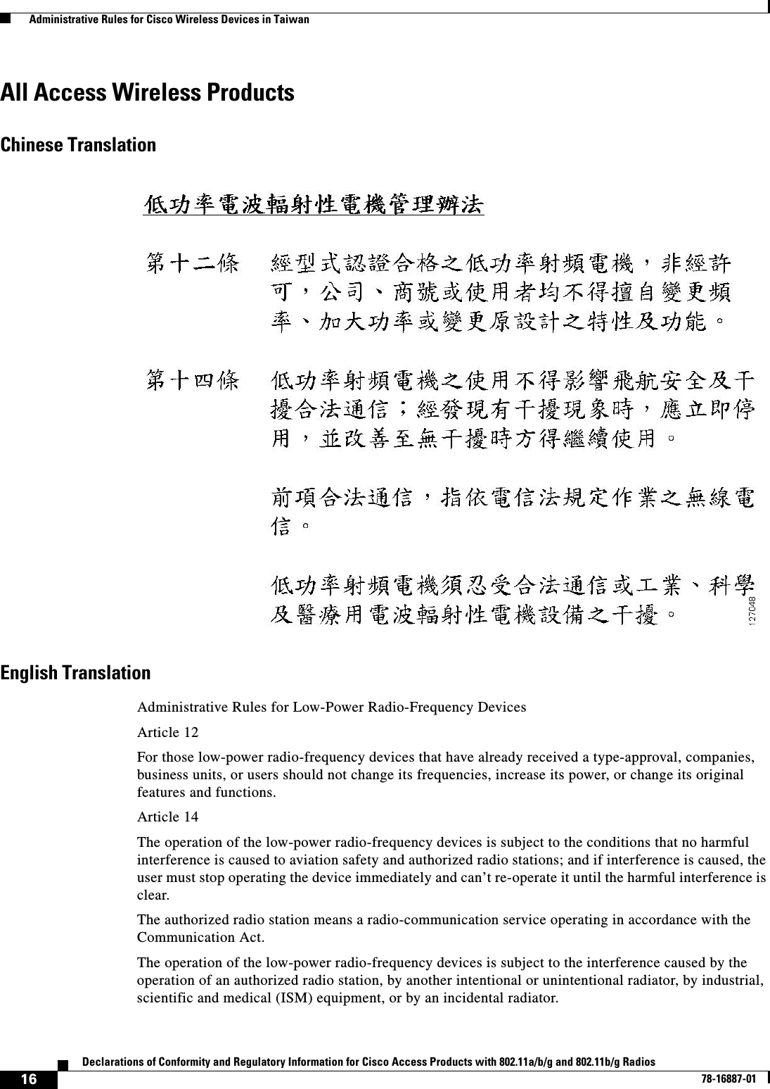  16Declarations of Conformity and Regulatory Information for Cisco Access Products with 802.11a/b/g and 802.11b/g Radios78-16887-01  Administrative Rules for Cisco Wireless Devices in TaiwanAll Access Wireless ProductsChinese TranslationEnglish TranslationAdministrative Rules for Low-Power Radio-Frequency DevicesArticle 12For those low-power radio-frequency devices that have already received a type-approval, companies, business units, or users should not change its frequencies, increase its power, or change its original features and functions.Article 14The operation of the low-power radio-frequency devices is subject to the conditions that no harmful interference is caused to aviation safety and authorized radio stations; and if interference is caused, the user must stop operating the device immediately and can’t re-operate it until the harmful interference is clear.The authorized radio station means a radio-communication service operating in accordance with the Communication Act. The operation of the low-power radio-frequency devices is subject to the interference caused by the operation of an authorized radio station, by another intentional or unintentional radiator, by industrial, scientific and medical (ISM) equipment, or by an incidental radiator. 