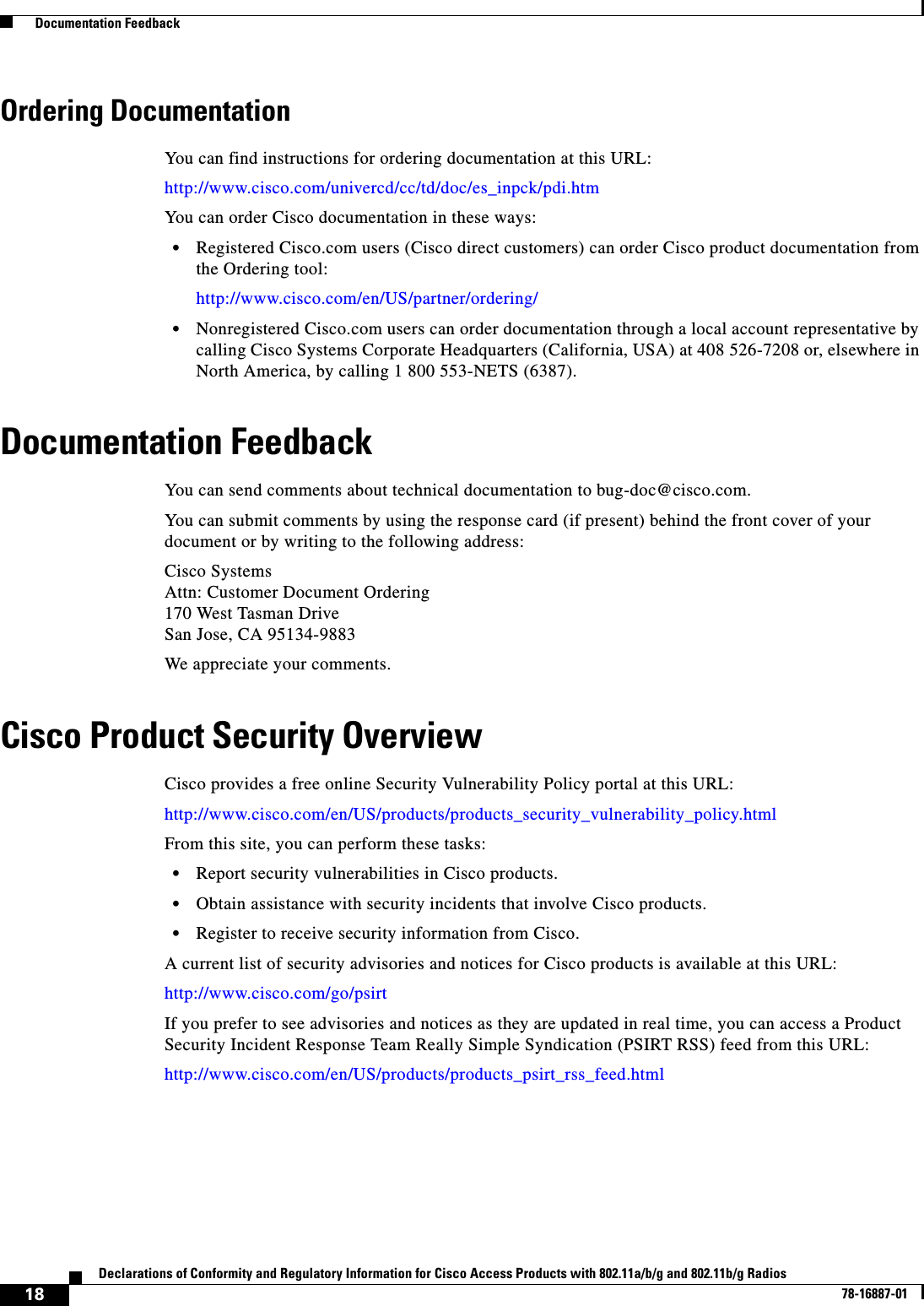  18Declarations of Conformity and Regulatory Information for Cisco Access Products with 802.11a/b/g and 802.11b/g Radios78-16887-01  Documentation FeedbackOrdering DocumentationYou can find instructions for ordering documentation at this URL:http://www.cisco.com/univercd/cc/td/doc/es_inpck/pdi.htmYou can order Cisco documentation in these ways:•Registered Cisco.com users (Cisco direct customers) can order Cisco product documentation from the Ordering tool:http://www.cisco.com/en/US/partner/ordering/•Nonregistered Cisco.com users can order documentation through a local account representative by calling Cisco Systems Corporate Headquarters (California, USA) at 408 526-7208 or, elsewhere in North America, by calling 1 800 553-NETS (6387).Documentation FeedbackYou can send comments about technical documentation to bug-doc@cisco.com.You can submit comments by using the response card (if present) behind the front cover of your document or by writing to the following address:Cisco SystemsAttn: Customer Document Ordering170 West Tasman DriveSan Jose, CA 95134-9883We appreciate your comments.Cisco Product Security OverviewCisco provides a free online Security Vulnerability Policy portal at this URL:http://www.cisco.com/en/US/products/products_security_vulnerability_policy.htmlFrom this site, you can perform these tasks:•Report security vulnerabilities in Cisco products.•Obtain assistance with security incidents that involve Cisco products.•Register to receive security information from Cisco.A current list of security advisories and notices for Cisco products is available at this URL:http://www.cisco.com/go/psirtIf you prefer to see advisories and notices as they are updated in real time, you can access a Product Security Incident Response Team Really Simple Syndication (PSIRT RSS) feed from this URL:http://www.cisco.com/en/US/products/products_psirt_rss_feed.html