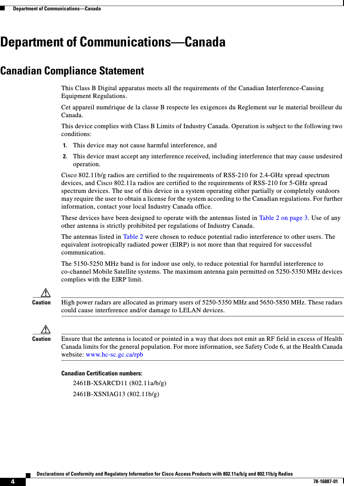  4Declarations of Conformity and Regulatory Information for Cisco Access Products with 802.11a/b/g and 802.11b/g Radios78-16887-01  Department of Communications—CanadaDepartment of Communications—CanadaCanadian Compliance StatementThis Class B Digital apparatus meets all the requirements of the Canadian Interference-Causing Equipment Regulations.Cet appareil numérique de la classe B respecte les exigences du Reglement sur le material broilleur du Canada.This device complies with Class B Limits of Industry Canada. Operation is subject to the following two conditions:1. This device may not cause harmful interference, and2. This device must accept any interference received, including interference that may cause undesired operation.Cisco 802.11b/g radios are certified to the requirements of RSS-210 for 2.4-GHz spread spectrum devices, and Cisco 802.11a radios are certified to the requirements of RSS-210 for 5-GHz spread spectrum devices. The use of this device in a system operating either partially or completely outdoors may require the user to obtain a license for the system according to the Canadian regulations. For further information, contact your local Industry Canada office.These devices have been designed to operate with the antennas listed in Table 2 on page 3. Use of any other antenna is strictly prohibited per regulations of Industry Canada.The antennas listed in Table 2 were chosen to reduce potential radio interference to other users. The equivalent isotropically radiated power (EIRP) is not more than that required for successful communication.The 5150-5250 MHz band is for indoor use only, to reduce potential for harmful interference to co-channel Mobile Satellite systems. The maximum antenna gain permitted on 5250-5350 MHz devices complies with the EIRP limit.Caution High power radars are allocated as primary users of 5250-5350 MHz and 5650-5850 MHz. These radars could cause interference and/or damage to LELAN devices.Caution Ensure that the antenna is located or pointed in a way that does not emit an RF field in excess of Health Canada limits for the general population. For more information, see Safety Code 6, at the Health Canada website: www.hc-sc.gc.ca/rpbCanadian Certification numbers:2461B-XSARCD11 (802.11a/b/g)2461B-XSNIAG13 (802.11b/g)