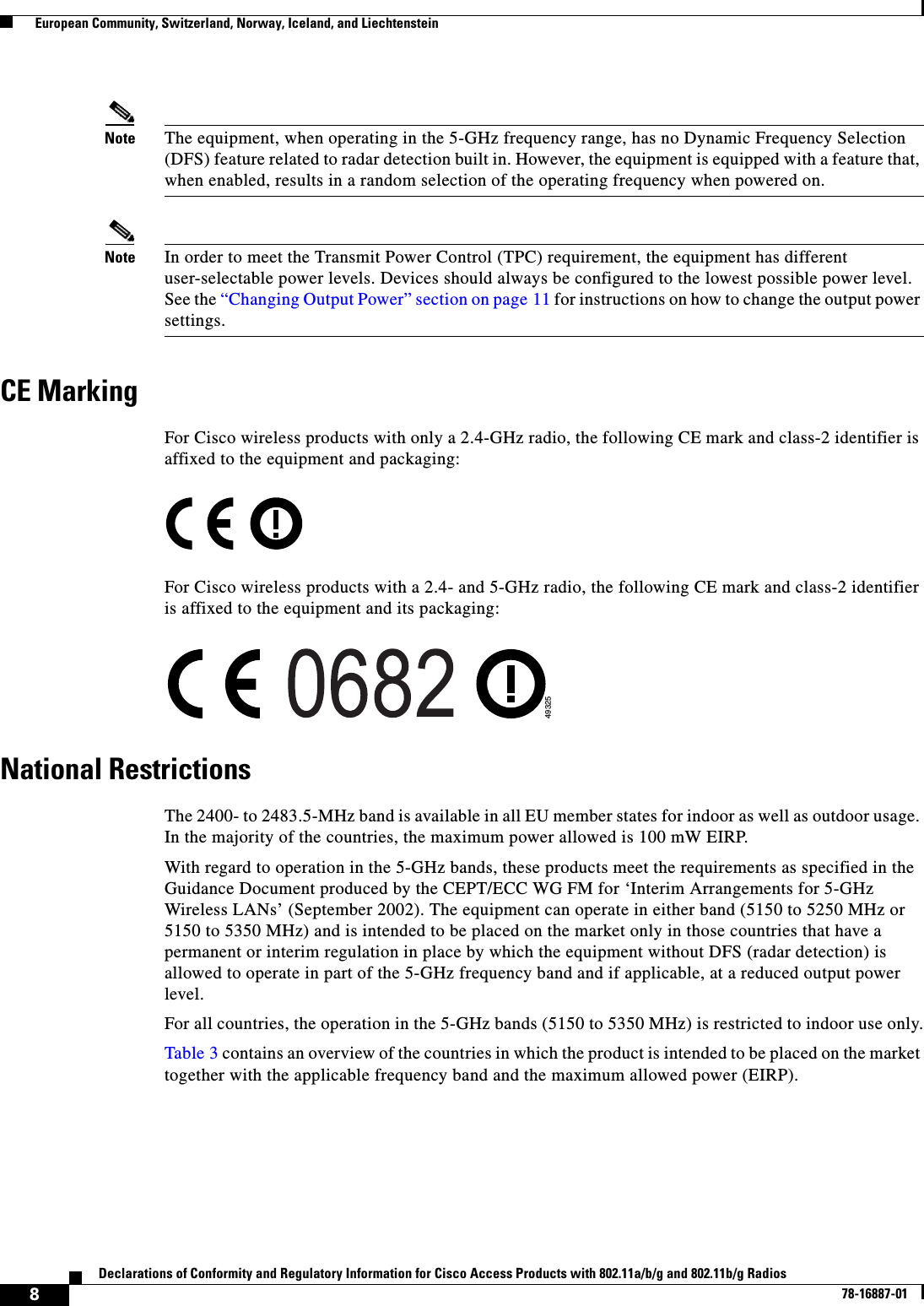  8Declarations of Conformity and Regulatory Information for Cisco Access Products with 802.11a/b/g and 802.11b/g Radios78-16887-01  European Community, Switzerland, Norway, Iceland, and LiechtensteinNote The equipment, when operating in the 5-GHz frequency range, has no Dynamic Frequency Selection (DFS) feature related to radar detection built in. However, the equipment is equipped with a feature that, when enabled, results in a random selection of the operating frequency when powered on.Note In order to meet the Transmit Power Control (TPC) requirement, the equipment has different user-selectable power levels. Devices should always be configured to the lowest possible power level. See the “Changing Output Power” section on page 11 for instructions on how to change the output power settings.CE MarkingFor Cisco wireless products with only a 2.4-GHz radio, the following CE mark and class-2 identifier is affixed to the equipment and packaging:For Cisco wireless products with a 2.4- and 5-GHz radio, the following CE mark and class-2 identifier is affixed to the equipment and its packaging:National RestrictionsThe 2400- to 2483.5-MHz band is available in all EU member states for indoor as well as outdoor usage. In the majority of the countries, the maximum power allowed is 100 mW EIRP.With regard to operation in the 5-GHz bands, these products meet the requirements as specified in the Guidance Document produced by the CEPT/ECC WG FM for ‘Interim Arrangements for 5-GHz Wireless LANs’ (September 2002). The equipment can operate in either band (5150 to 5250 MHz or 5150 to 5350 MHz) and is intended to be placed on the market only in those countries that have a permanent or interim regulation in place by which the equipment without DFS (radar detection) is allowed to operate in part of the 5-GHz frequency band and if applicable, at a reduced output power level.For all countries, the operation in the 5-GHz bands (5150 to 5350 MHz) is restricted to indoor use only.Table 3 contains an overview of the countries in which the product is intended to be placed on the market together with the applicable frequency band and the maximum allowed power (EIRP).49325
