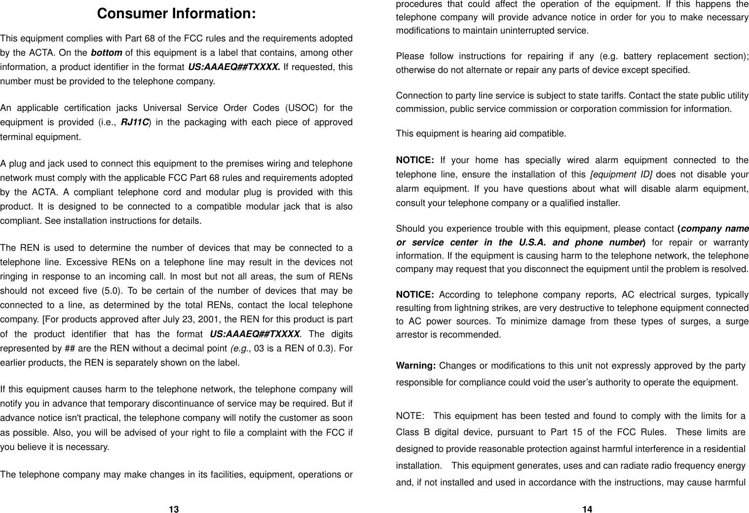 Consumer Information: This equipment complies with Part 68 of the FCC rules and the requirements adopted by the ACTA. On the bottom of this equipment is a label that contains, among other information, a product identifier in the format US:AAAEQ##TXXXX. If requested, this number must be provided to the telephone company.  An applicable certification jacks Universal Service Order Codes (USOC) for the equipment is provided (i.e., RJ11C) in the packaging with each piece of approved terminal equipment.    A plug and jack used to connect this equipment to the premises wiring and telephone network must comply with the applicable FCC Part 68 rules and requirements adopted by the ACTA. A compliant telephone cord and modular plug is provided with this product. It is designed to be connected to a compatible modular jack that is also compliant. See installation instructions for details.  The REN is used to determine the number of devices that may be connected to a telephone line. Excessive RENs on a telephone line may result in the devices not ringing in response to an incoming call. In most but not all areas, the sum of RENs should not exceed five (5.0). To be certain of the number of devices that may be connected to a line, as determined by the total RENs, contact the local telephone company. [For products approved after July 23, 2001, the REN for this product is part of the product identifier that has the format US:AAAEQ##TXXXX. The digits represented by ## are the REN without a decimal point (e.g., 03 is a REN of 0.3). For earlier products, the REN is separately shown on the label.  If this equipment causes harm to the telephone network, the telephone company will notify you in advance that temporary discontinuance of service may be required. But if advance notice isn't practical, the telephone company will notify the customer as soon as possible. Also, you will be advised of your right to file a complaint with the FCC if you believe it is necessary.  The telephone company may make changes in its facilities, equipment, operations or procedures that could affect the operation of the equipment. If this happens the telephone company will provide advance notice in order for you to make necessary modifications to maintain uninterrupted service.  Please follow instructions for repairing if any (e.g. battery replacement section); otherwise do not alternate or repair any parts of device except specified.  Connection to party line service is subject to state tariffs. Contact the state public utility commission, public service commission or corporation commission for information.  This equipment is hearing aid compatible.  NOTICE:  If your home has specially wired alarm equipment connected to the telephone line, ensure the installation of this [equipment ID] does not disable your alarm equipment. If you have questions about what will disable alarm equipment, consult your telephone company or a qualified installer.  Should you experience trouble with this equipment, please contact (company name or service center in the U.S.A. and phone number) for repair or warranty information. If the equipment is causing harm to the telephone network, the telephone company may request that you disconnect the equipment until the problem is resolved.  NOTICE:  According to telephone company reports, AC electrical surges, typically resulting from lightning strikes, are very destructive to telephone equipment connected to AC power sources. To minimize damage from these types of surges, a surge arrestor is recommended.  Warning: Changes or modifications to this unit not expressly approved by the party responsible for compliance could void the user&rsquo;s authority to operate the equipment.  NOTE:  This equipment has been tested and found to comply with the limits for a Class B digital device, pursuant to Part 15 of the FCC Rules.  These limits are designed to provide reasonable protection against harmful interference in a residential installation.  This equipment generates, uses and can radiate radio frequency energy and, if not installed and used in accordance with the instructions, may cause harmful                                   13                                                                                      14 