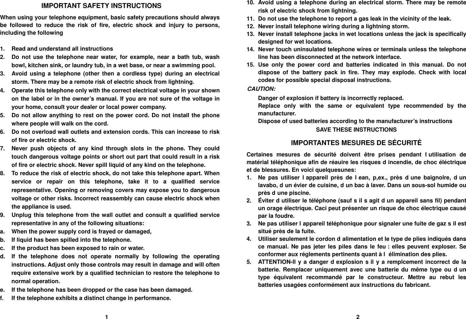 IMPORTANT SAFETY INSTRUCTIONS When using your telephone equipment, basic safety precautions should always be followed to reduce the risk of fire, electric shock and injury to persons, including the following  1.  Read and understand all instructions 2.  Do not use the telephone near water, for example, near a bath tub, wash bowl, kitchen sink, or laundry tub, in a wet base, or near a swimming pool. 3.  Avoid using a telephone (other then a cordless type) during an electrical storm. There may be a remote risk of electric shock from lightning. 4.  Operate this telephone only with the correct electrical voltage in your shown on the label or in the owner&rsquo;s manual. If you are not sure of the voltage in your home, consult your dealer or local power company. 5.  Do not allow anything to rest on the power cord. Do not install the phone where people will walk on the cord. 6.  Do not overload wall outlets and extension cords. This can increase to risk of fire or electric shock. 7.  Never push objects of any kind through slots in the phone. They could touch dangerous voltage points or short out part that could result in a risk of fire or electric shock. Never spill liquid of any kind on the telephone. 8.  To reduce the risk of electric shock, do not take this telephone apart. When service or repair on this telephone, take it to a qualified service representative. Opening or removing covers may expose you to dangerous voltage or other risks. Incorrect reassembly can cause electric shock when the appliance is used. 9.  Unplug this telephone from the wall outlet and consult a qualified service representative in any of the following situations: a.  When the power supply cord is frayed or damaged, b.  If liquid has been spilled into the telephone. c.  If the product has been exposed to rain or water. d.  If the telephone does not operate normally by following the operating instructions. Adjust only those controls may result in damage and will often require extensive work by a qualified technician to restore the telephone to normal operation. e.  If the telephone has been dropped or the case has been damaged. f.  If the telephone exhibits a distinct change in performance. 10.  Avoid using a telephone during an electrical storm. There may be remote risk of electric shock from lightning. 11.  Do not use the telephone to report a gas leak in the vicinity of the leak. 12.  Never install telephone wiring during a lightning storm. 13.  Never install telephone jacks in wet locations unless the jack is specifically designed for wet locations. 14.  Never touch uninsulated telephone wires or terminals unless the telephone line has been disconnected at the network interface. 15. Use only the power cord and batteries indicated in this manual. Do not dispose of the battery pack in fire. They may explode. Check with local codes for possible special disposal instructions. CAUTION: Danger of explosion if battery is incorrectly replaced. Replace only with the same or equivalent type recommended by the manufacturer. Dispose of used batteries according to the manufacturer&rsquo;s instructions SAVE THESE INSTRUCTIONS IMPORTANTES MESURES DE S&Eacute;CURIT&Eacute; Certaines mesures de s&eacute;curit&eacute; doivent &ecirc;tre prises pendant lutilisation de mat&eacute;rial t&eacute;l&eacute;phonique afin de r&eacute;auire les risques dincendie, de choc &eacute;l&eacute;ctrique et de blessures. En voici quelquesunes: 1.  Ne pas utiliser lappareil pr&egrave;s de lean, p,ex., pr&egrave;s dune baignolre, dun lavabo, dun &eacute;vier de cuisine, dun bac &agrave; laver. Dans un sous-sol humide ou pr&egrave;s dune piscine. 2. &Eacute;viter dutiliser le t&eacute;l&eacute;phone (sauf sil sagit dun appareil sans fil) pendant un orage &eacute;lectrique. Caci peut pr&eacute;senter un risque de choc &eacute;lectrique caus&eacute; par la foudre. 3.  Ne pas utiliser lappareil t&eacute;l&eacute;phonique pour signaler une fuite de gaz sil est situ&eacute; pr&egrave;s de la fuite. 4.  Utiliser seulement le cordon dalimentation et le type de plies indiqu&eacute;s dans ce manual. Ne pas jeter les piles dans le feu : elles peuvent exploser. Se conformer aux r&eacute;glements pertinents quant &agrave; l &eacute;limination des plies. 5.  ATTENTION-Il y a danger dexplosion sil y a remplcement incorrect de la batterie. Remplacer uniquement avec une batterie du m&ecirc;me type ou dun type &eacute;quivalent recommand&eacute; par le constructeur. Mettre au rebut les batteries usag&eacute;es conform&eacute;ment aux instructions du fabricant.                                    1                                                                                     2 
