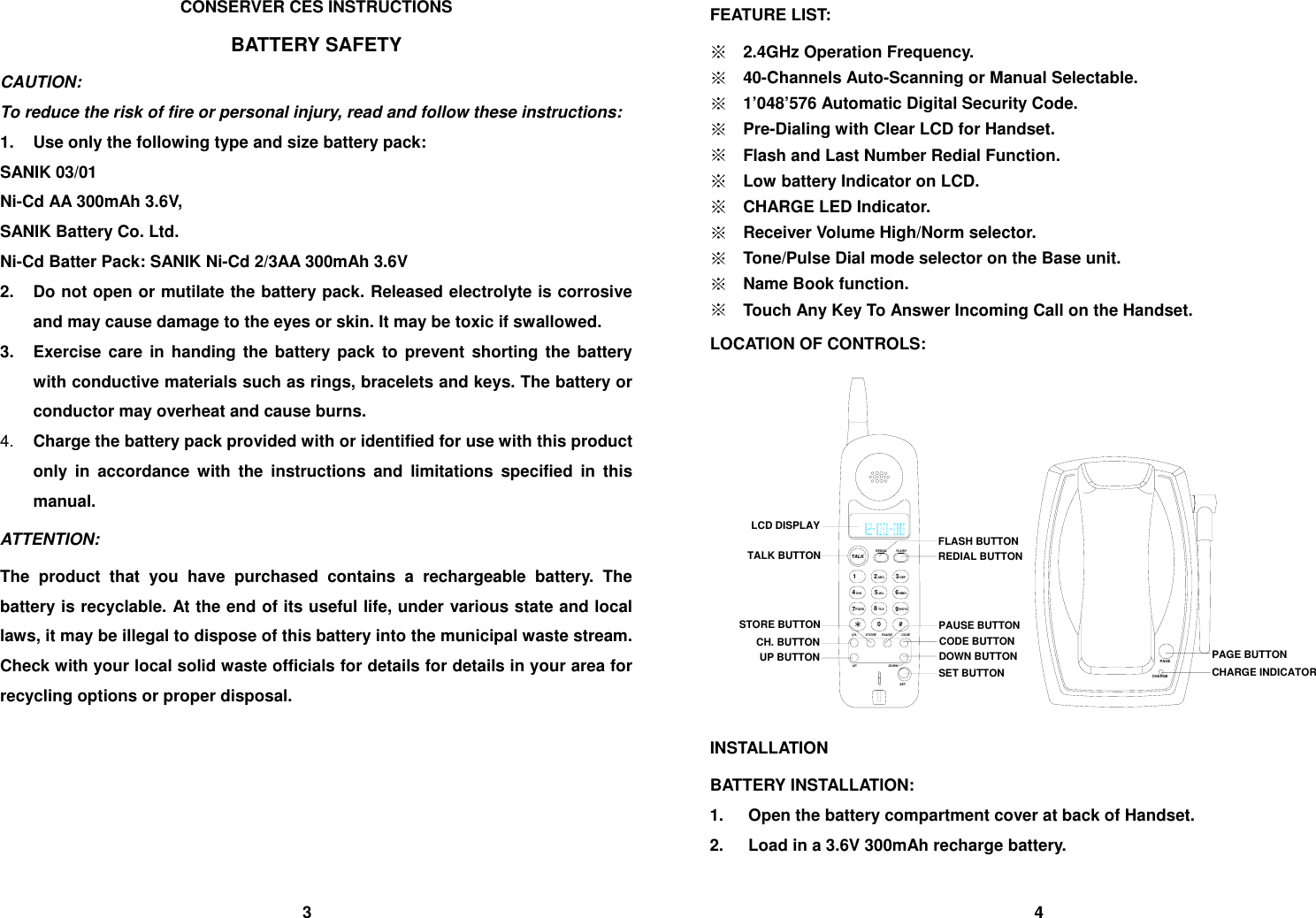 CONSERVER CES INSTRUCTIONS BATTERY SAFETY CAUTION: To reduce the risk of fire or personal injury, read and follow these instructions: 1.  Use only the following type and size battery pack: SANIK 03/01 Ni-Cd AA 300mAh 3.6V,   SANIK Battery Co. Ltd. Ni-Cd Batter Pack: SANIK Ni-Cd 2/3AA 300mAh 3.6V 2.  Do not open or mutilate the battery pack. Released electrolyte is corrosive and may cause damage to the eyes or skin. It may be toxic if swallowed. 3.  Exercise care in handing the battery pack to prevent shorting the battery with conductive materials such as rings, bracelets and keys. The battery or conductor may overheat and cause burns. 4.  Charge the battery pack provided with or identified for use with this product only in accordance with the instructions and limitations specified in this manual. ATTENTION: The product that you have purchased contains a rechargeable battery. The battery is recyclable. At the end of its useful life, under various state and local laws, it may be illegal to dispose of this battery into the municipal waste stream. Check with your local solid waste officials for details for details in your area for recycling options or proper disposal.     FEATURE LIST:    2.4GHz Operation Frequency.  40-Channels Auto-Scanning or Manual Selectable.  1&rsquo;048&rsquo;576 Automatic Digital Security Code.  Pre-Dialing with Clear LCD for Handset.  Flash and Last Number Redial Function.  Low battery Indicator on LCD.  CHARGE LED Indicator.  Receiver Volume High/Norm selector.  Tone/Pulse Dial mode selector on the Base unit.  Name Book function.  Touch Any Key To Answer Incoming Call on the Handset. LOCATION OF CONTROLS: CHARGEPAGEDOWN BUTTONCODE BUTTONPAUSE BUTTONREDIAL BUTTONFLASH BUTTONUP BUTTONCH. BUTTONSTORE BUTTONTALK BUTTONLCD DISPLAYPAGE BUTTONCHARGE INDICATOR987DOWNUPSETPAUSE*CH. STOREPQRS TUV0CODE#WXYZ1GHI4JKL5TALK2ABC 3MNO6DEFREDIAL FLASHSET BUTTON INSTALLATION BATTERY INSTALLATION: 1.  Open the battery compartment cover at back of Handset. 2.  Load in a 3.6V 300mAh recharge battery.                                   3                                                                                      4 