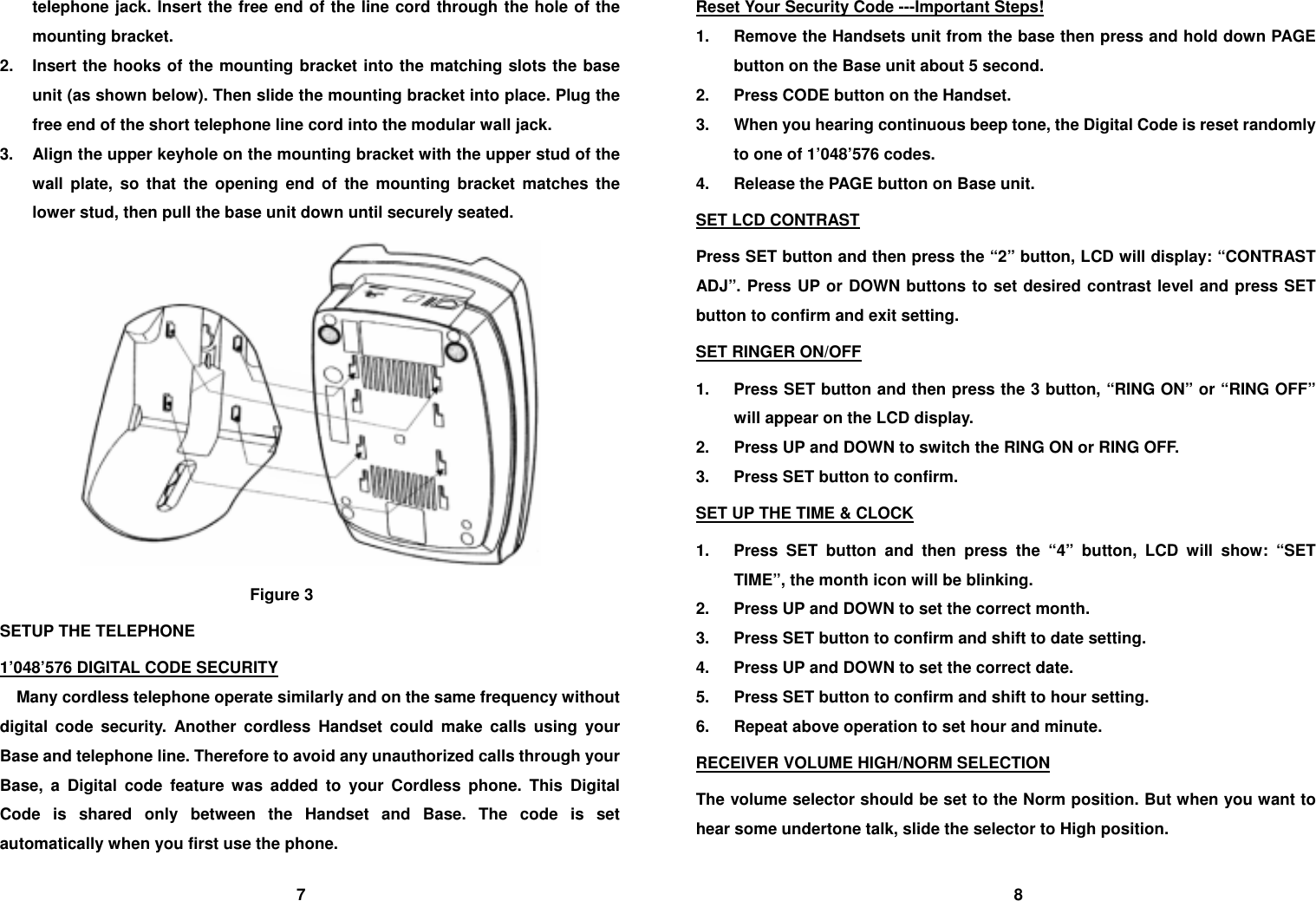 telephone jack. Insert the free end of the line cord through the hole of the mounting bracket. 2.  Insert the hooks of the mounting bracket into the matching slots the base unit (as shown below). Then slide the mounting bracket into place. Plug the free end of the short telephone line cord into the modular wall jack. 3.  Align the upper keyhole on the mounting bracket with the upper stud of the wall plate, so that the opening end of the mounting bracket matches the lower stud, then pull the base unit down until securely seated.  Figure 3 SETUP THE TELEPHONE 1&rsquo;048&rsquo;576 DIGITAL CODE SECURITY     Many cordless telephone operate similarly and on the same frequency without digital code security. Another cordless Handset could make calls using your Base and telephone line. Therefore to avoid any unauthorized calls through your Base, a Digital code feature was added to your Cordless phone. This Digital Code is shared only between the Handset and Base. The code is set automatically when you first use the phone. Reset Your Security Code ---Important Steps! 1.  Remove the Handsets unit from the base then press and hold down PAGE button on the Base unit about 5 second. 2.  Press CODE button on the Handset. 3.  When you hearing continuous beep tone, the Digital Code is reset randomly to one of 1&rsquo;048&rsquo;576 codes. 4.  Release the PAGE button on Base unit. SET LCD CONTRAST Press SET button and then press the &ldquo;2&rdquo; button, LCD will display: &ldquo;CONTRAST ADJ&rdquo;. Press UP or DOWN buttons to set desired contrast level and press SET button to confirm and exit setting. SET RINGER ON/OFF 1.  Press SET button and then press the 3 button, &ldquo;RING ON&rdquo; or &ldquo;RING OFF&rdquo; will appear on the LCD display. 2.  Press UP and DOWN to switch the RING ON or RING OFF. 3.  Press SET button to confirm. SET UP THE TIME &amp; CLOCK 1.  Press SET button and then press the &ldquo;4&rdquo; button, LCD will show: &ldquo;SET TIME&rdquo;, the month icon will be blinking. 2.  Press UP and DOWN to set the correct month. 3.  Press SET button to confirm and shift to date setting. 4.  Press UP and DOWN to set the correct date. 5.  Press SET button to confirm and shift to hour setting. 6.  Repeat above operation to set hour and minute. RECEIVER VOLUME HIGH/NORM SELECTION The volume selector should be set to the Norm position. But when you want to hear some undertone talk, slide the selector to High position.                                   7                                                                                      8 
