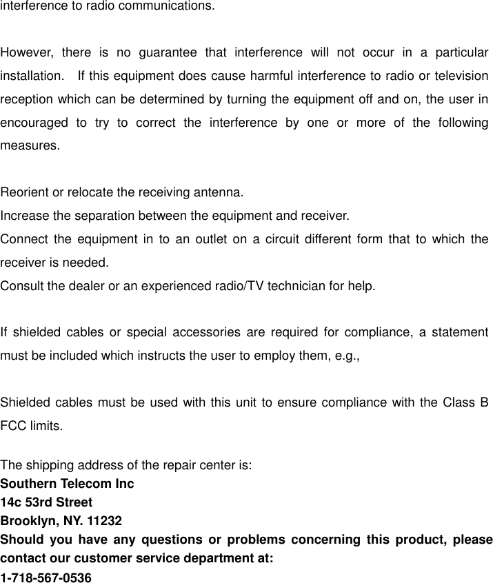 interference to radio communications.  However, there is no guarantee that interference will not occur in a particular installation.   If this equipment does cause harmful interference to radio or television reception which can be determined by turning the equipment off and on, the user in encouraged to try to correct the interference by one or more of the following measures.  Reorient or relocate the receiving antenna. Increase the separation between the equipment and receiver. Connect the equipment in to an outlet on a circuit different form that to which the receiver is needed. Consult the dealer or an experienced radio/TV technician for help.  If shielded cables or special accessories are required for compliance, a statement must be included which instructs the user to employ them, e.g.,  Shielded cables must be used with this unit to ensure compliance with the Class B FCC limits.  The shipping address of the repair center is: Southern Telecom Inc 14c 53rd Street Brooklyn, NY. 11232 Should you have any questions or problems concerning this product, please contact our customer service department at: 1-718-567-0536 