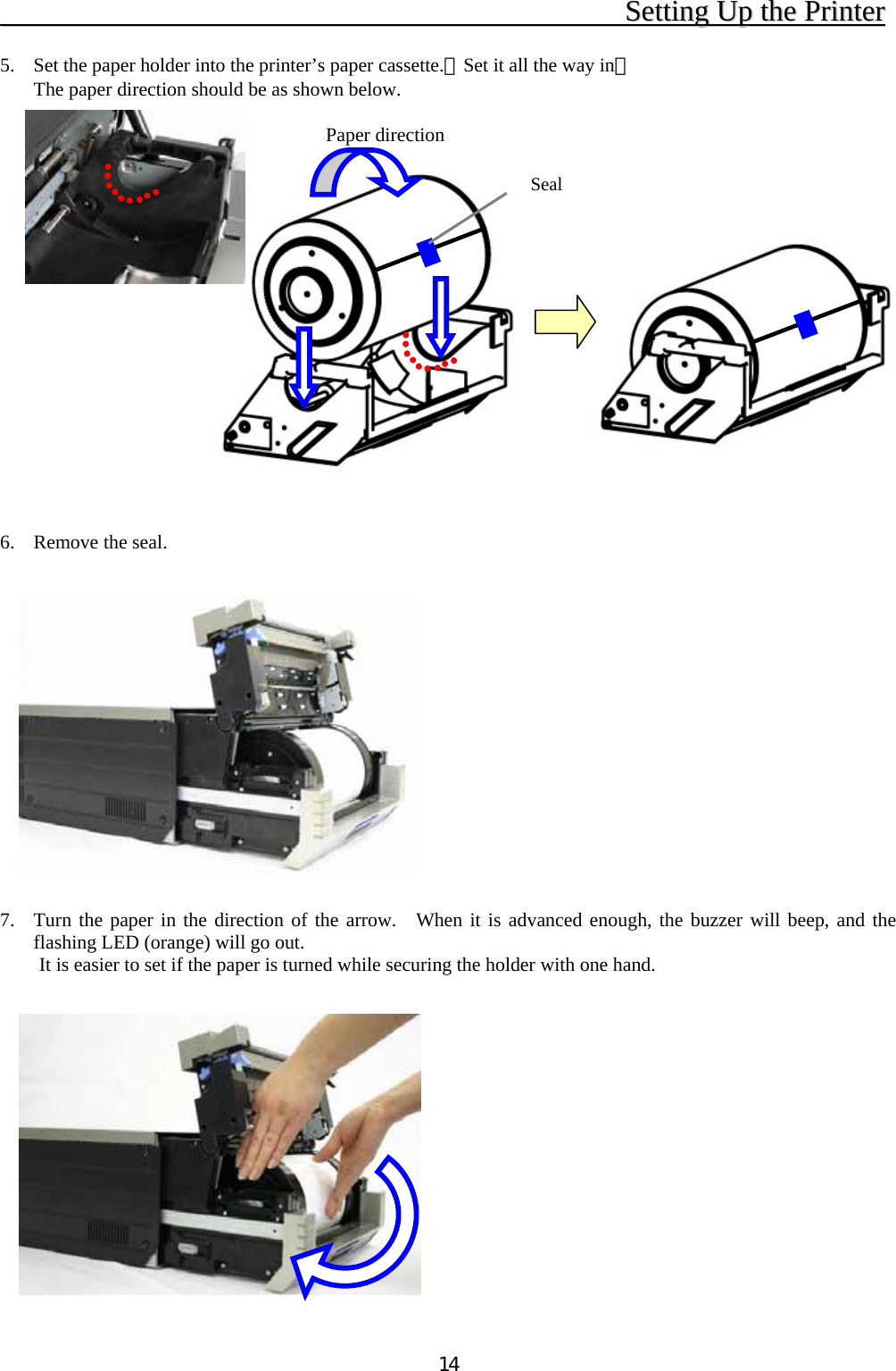   14                                              SSeettttiinngg  UUpp  tthhee  PPrriinntteerr   5.  Set the paper holder into the printer’s paper cassette.（Set it all the way in） The paper direction should be as shown below.                  6.  Remove the seal.               7.  Turn the paper in the direction of the arrow.  When it is advanced enough, the buzzer will beep, and the flashing LED (orange) will go out. It is easier to set if the paper is turned while securing the holder with one hand.               Paper direction Seal 