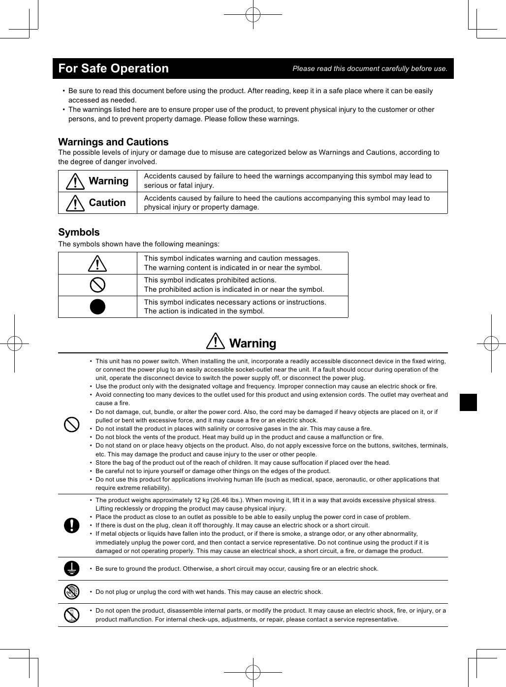 •  Be sure to read this document before using the product. After reading, keep it in a safe place where it can be easily accessed as needed.•  The warnings listed here are to ensure proper use of the product, to prevent physical injury to the customer or other persons, and to prevent property damage. Please follow these warnings.Warnings and CautionsThe possible levels of injury or damage due to misuse are categorized below as Warnings and Cautions, according to the degree of danger involved.Warning Accidents caused by failure to heed the warnings accompanying this symbol may lead to serious or fatal injury.Caution Accidents caused by failure to heed the cautions accompanying this symbol may lead to physical injury or property damage.SymbolsThe symbols shown have the following meanings:This symbol indicates warning and caution messages.The warning content is indicated in or near the symbol.This symbol indicates prohibited actions.The prohibited action is indicated in or near the symbol.This symbol indicates necessary actions or instructions.The action is indicated in the symbol.Warning•  This unit has no power switch. When installing the unit, incorporate a readily accessible disconnect device in the ﬁ xed wiring, or connect the power plug to an easily accessible socket-outlet near the unit. If a fault should occur during operation of the unit, operate the disconnect device to switch the power supply off, or disconnect the power plug.•  Use the product only with the designated voltage and frequency. Improper connection may cause an electric shock or ﬁ re. •  Avoid connecting too many devices to the outlet used for this product and using extension cords. The outlet may overheat and cause a ﬁ re. •  Do not damage, cut, bundle, or alter the power cord. Also, the cord may be damaged if heavy objects are placed on it, or if pulled or bent with excessive force, and it may cause a ﬁ re or an electric shock.•  Do not install the product in places with salinity or corrosive gases in the air. This may cause a ﬁ re. •  Do not block the vents of the product. Heat may build up in the product and cause a malfunction or ﬁ re. •  Do not stand on or place heavy objects on the product. Also, do not apply excessive force on the buttons, switches, terminals, etc. This may damage the product and cause injury to the user or other people.•  Store the bag of the product out of the reach of children. It may cause suffocation if placed over the head. •  Be careful not to injure yourself or damage other things on the edges of the product. •  Do not use this product for applications involving human life (such as medical, space, aeronautic, or other applications that require extreme reliability).•  The product weighs approximately 12 kg (26.46 lbs.). When moving it, lift it in a way that avoids excessive physical stress. Lifting recklessly or dropping the product may cause physical injury.•  Place the product as close to an outlet as possible to be able to easily unplug the power cord in case of problem. •  If there is dust on the plug, clean it off thoroughly. It may cause an electric shock or a short circuit. •  If metal objects or liquids have fallen into the product, or if there is smoke, a strange odor, or any other abnormality, immediately unplug the power cord, and then contact a service representative. Do not continue using the product if it is damaged or not operating properly. This may cause an electrical shock, a short circuit, a ﬁ re, or damage the product.•  Be sure to ground the product. Otherwise, a short circuit may occur, causing ﬁ re or an electric shock.•  Do not plug or unplug the cord with wet hands. This may cause an electric shock.•  Do not open the product, disassemble internal parts, or modify the product. It may cause an electric shock, ﬁ re, or injury, or a product malfunction. For internal check-ups, adjustments, or repair, please contact a service representative.For Safe Operation Please read this document carefully before use.
